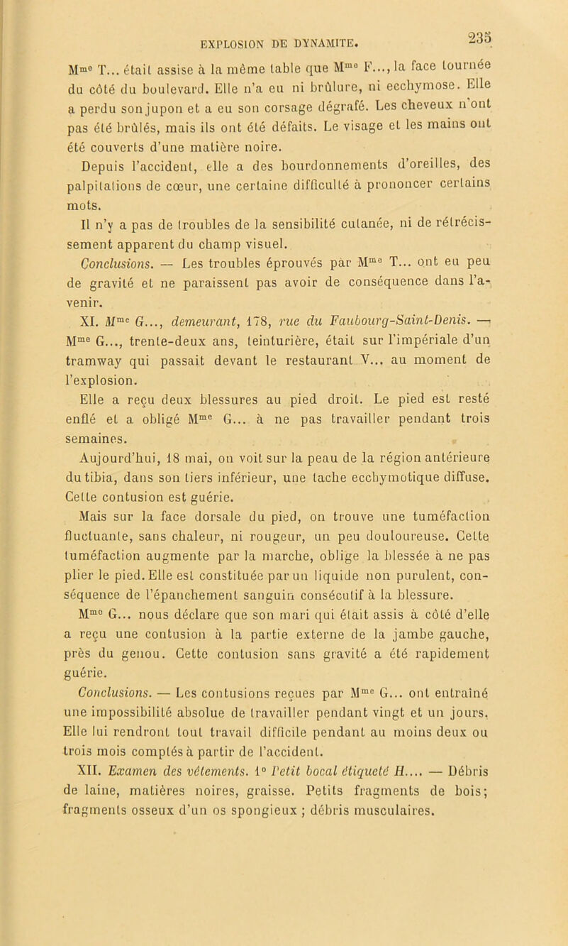 M™® T... était assise à la même table que F..., la face tournée du côté du boulevard. Elle n’a eu ni brûlure, ni ecchymose. Elle a perdu son jupon et a eu son corsage dégrafé. Les cheveux n ont pas été brûlés, mais ils ont été défaits. Le visage et les mains ont été couverts d’une matière noire. Depuis l’accident, elle a des bourdonnements d’oreilles, des palpilalions de cœur, une certaine difficulté à prononcer certains mots. Il n’y a pas de troubles de la sensibilité cutanée, ni de rétrécis- sement apparent du champ visuel. Coiiclusions. — Les troubles éprouvés par T... ont eu peu de gravité et ne paraissent pas avoir de conséquence dans l’a- venir. XI. ili“« G..., demeurant, 178, rue du Faubourg-Saml-Denis. G..., trente-deux ans, teinturière, était sur l'impériale d’un tramway qui passait devant le restaurant V... au moment de l’explosion. Elle a reçu deux blessures au pied droit. Le pied est resté enflé et a obligé G... à ne pas travailler pendant trois semaines. Aujourd’hui, 18 mai, on voit sur la peau de la région antérieure du tibia, dans son tiers inférieur, une tache ecchymotique diffuse. Celte contusion est guérie. Mais sur la face dorsale du pied, on trouve une tuméfaction fluctuanle, sans chaleur, ni rougeur, un peu douloureuse. Cette tuméfaction augmente par la marche, oblige la blessée à ne pas plier le pied. Elle est constituée par un liquide non purulent, con- séquence de l’épanchement sanguin consécutif à la blessure. G... nous déclare que son mari qui était assis à côté d’elle a reçu une contusion à la partie externe de la jambe gauche, près du genou. Cette contusion sans gravité a été rapidement guérie. Conclusions. — Les contusions reçues par G... ont entraîné une impossibilité absolue de travailler pendant vingt et un jours. Elle lui rendront tout travail difficile pendant au moins deux ou trois mois comptés à partir de l’accident. XII. Examen des vêlements. 1° l’etit bocal étiqueté IL... — Débris de laine, matières noires, graisse. Petits fragments de bois; fragments osseux d’un os spongieux ; débris musculaires.