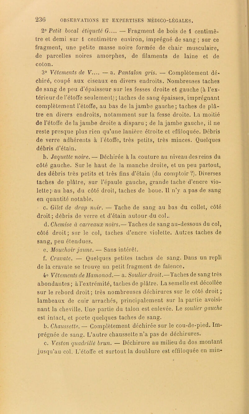 2° Petit bocal étiqueté G.... — Fra^meat de bois de 1 centimè- tre et demi sur 1 centimètre environ, imprégné de sang ; sur ce fragment, une petite masse noire formée de chair musculaire, de parcelles noires amorphes, de filaments de laine et de coton. 3° Vêtements de V.... — a. Pantalon gris. — Complètement dé- chiré, coupé aux ciseaux en divers endroits. Nombreuses taches de sang de peu d’épaisseur sur les fesses droite et gauche (à l’ex- térieur de l’étoffe seulement); taches de sang épaisses, imprégnant complètement l'étoffe, au bas de la jambe gauche; taches de plâ- tre en divers endroits, notamment sur la fesse droite. La moitié de l’étotfe de la jambe droite a disparu ; de la jambe gauche, il ne reste presque plus rien qu’une lanière étroite et effiloquée. Débris de verre adhérents à l'étoffe, très petits, très minces. Quelques débris d’étain. b. Jaquette noire.— Déchirée à la couture au niveau des reins du côté gauche. Sur le haut de la manche droite, et un peu partout, des débris très petits et très fins d’étain (du comptoir ?). Diverses taches de plâtre, sur l’épaule gauche, grande tache d’encre vio- lette; au bas, du côté droit, taches de boue. Il n’y a pas de sang en quantité notable. c. Gilet de drap noir. — Tache de sang au bas du collet, côté droit; débris de verre et d’étain autour du col.. d. Chemise à carreaux noirs.— Taches de sang au-dessous du col, côté droit; sur le col, taches d’encre violette. Autres taches de sang, peu étendues. e. Mouchoir jaune. — Sans intérêt. f. Cravate. — Quelques petites taches de sang. Dans un repli de la cravate se trouve un petit fragment de faïence. 4° Vêtements de Hamonod.— a. Soulier droit.—Taches de sang très abondantes; à l’extrémité, taches de plâtre. La semelle est décollée sur le rebord droit; très nombreuses déchirures sur le côté droit ; lambeaux de cuir arrachés, principalement sur la partie avoisi- nant la cheville. Une partie du talon est enlevée. Le soulier gauche est intact, et porte quelques taches de sang. b. Chaussette. — Complètement déchirée sur le cou-de-pied. Im- prégnée de sang. L’autre chaussette n’a pas de déchirures. c. Veston quadrillé brun. — Déchirure au milieu du dos montant jusqu’au col. L’étolfe et surtout la doublure est effiloquée en min»