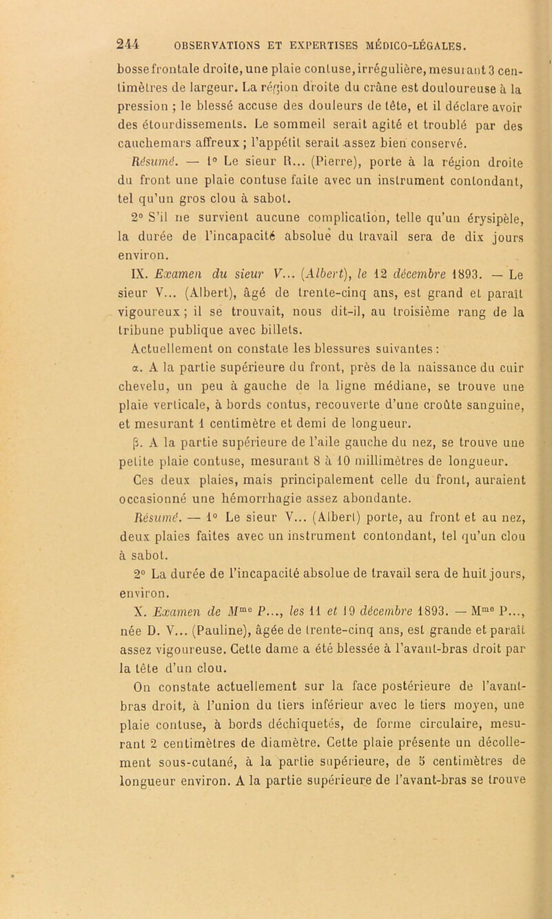 bosse frontale droite, une plaie conluse, irrégulière, mesurant 3 cen- timètres de largeur. La région droite du crâne est douloureuse à la pression ; le blessé accuse des douleurs de tête, et il déclare avoir des étourdissements. Le sommeil serait agité et troublé par des cauchemars affreux ; l’appétit serait assez bien conservé. Résumé. — l® Le sieur R... (Pierre), porte à la région droite du front une plaie contuse faite avec un instrument contondant, tel qu’un gros clou à sabot. 2® S’il ne survient aucune complication, telle qu’un érysipèle, la durée de l’incapacité absolue du travail sera de dix jours environ. IX. Examen du sieur V... {Albert), le 12 décembre 1893. — Le sieur V... (Albert), âgé de trente-cinq ans, est grand et paraît vigoureux ; il se trouvait, nous dit-il, au troisième rang de la tribune publique avec billets. Actuellement on constate les blessures suivantes: a. A la partie supérieure du front, près de la naissance du cuir chevelu, un peu à gauche de la ligne médiane, se trouve une plaie verticale, à bords contus, recouverte d’une croâte sanguine, et mesurant 1 centimètre et demi de longueur. [J. A la partie supérieure de l’aile gauche du nez, se trouve uue petite plaie contuse, mesurant 8 à 10 millimètres de longueur. Ces deux plaies, mais principalement celle du front, auraient occasionné une hémorrhagie assez abondante. Résumé. — 1® Le sieur V... (Alberl) porte, au front et au nez, deux plaies faites avec un instrument contondant, tel qu’un clou à sabot. 2° La durée de l’incapacité absolue de travail sera de huit jours, environ. X. Examen de P..., les 11 ei 19 décembre 1893. — M“° P..., née D. V... (Pauline), âgée de trente-cinq ans, est grande et paraît assez vigoureuse. Cette dame a été blessée à l’avant-bras droit par la tête d’un clou. On constate actuellement sur la face postérieure de ravaiit- bras droit, à l’union du tiers inférieur avec le tiers moyen, une plaie contuse, à bords déchiquetés, de forme circulaire, mesu- rant 2 centimètres de diamètre. Cette plaie présente un décolle- ment sous-cutané, à la partie supérieure, de 3 centimètres de longueur environ. A la partie supérieure de l’avant-bras se trouve