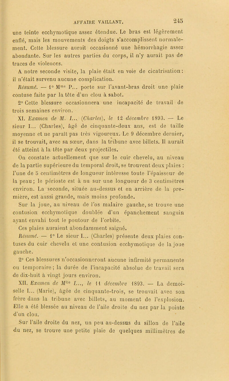 uns teinte ecchymolique assez étendue. Le bras est légèrement enflé, mais les mouvements des doigts s’accomplissent normale- ment. Celte blessure aurait occasionné une hémorrhagie assez abondante. Sur les autres parties du corps, il n’y aurait pas de traces de violences. A notre seconde visite, la plaie était en voie de cicatrisation ; il n’était survenu aucune complication. Résumé. — 1® P... porte sur l’avant-bras droit une plaie contuse faite par la tête d’un clou à sabot. 2® Cette blessure occasionnera une incapacité de travail de trois semaines environ. XI. Examen de M. I..., {Charles), le 12 décembre 1893. — Le sieur I... (Charles), âgé de cinquante-deux ans, est de taille moyenne et ne paraît pas très vigoureux. Le 9 décembre dernier, il se trouvait, avec sa sœur, dans la tribune avec billets. Il aurait été atteint à la tête par deux projectiles. On constate actuellement que sur le cuir chevelu, au niveau de la partie supérieure du temporal droit, se trouvent deux plaies ; l’une de 5 centimètres de longueur intéresse toute l’épaisseur de la peau; le périoste est à nu sur une longueur de 3 centimètres environ. La seconde, située au-dessus et en arrière de la pre- mière, est aussi grande, mais moins profonde. Sur la joue, au niveau de l’os nialaire gauche, se trouve une contusion ecchymolique doublée d’un épanchement sanguin ayant envahi tout le poutour de l’orbite. Ces plaies auraient abondamment saigné. Résumé. — 1® Le sieur I... (Charles) présente deux plaies con- fuses du cuir chevelu et une contusion ecchymotique de la joue gauche. 2® Ces blessures n’occasionneront aucune infirmité permanente ou temporaire ; la durée de l’incapacité absolue de travail sera de dix-huit à vingt jours environ. XII. Examen de /..., le H décembre 1893. — La demoi- selle I... (Marie), âgée de cinquante-trois, se trouvait avec son frère dans la tribune avec billets, au moment de l’explosion. Elle a été blessée au niveau de l’aile droite du nez par la pointe d’un clou. Sur l’aile droite du nez, un peu au-dessus du sillon de l’aile du nez, se trouve une petite plaie de quelques millimètres de