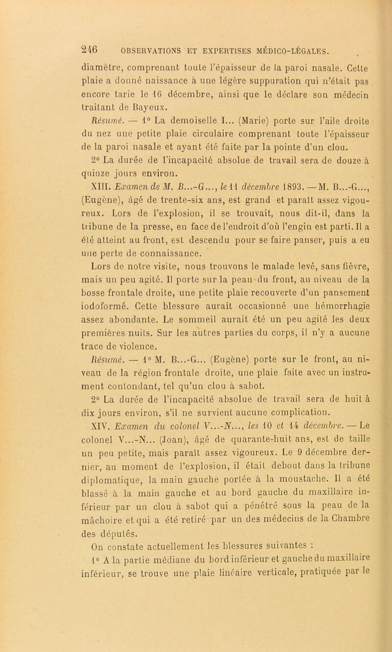 diamètre, comprenant toute l’épaisseur de la paroi nasale. Cette plaie a donné naissance à une légère suppuration qui n’était pas encore tarie le 16 décembre, ainsi que le déclare son médecin traitant de Bayeux. Résumé. — 1® La demoiselle I... (Marie) porte sur l’aile droite du nez une petite plaie circulaire comprenant toute l’épaisseur de la paroi nasale et ayant été faite par la pointe d’un clou. 2° La durée de l'incapacilé absolue de travail sera de douze à quinze jours environ. XIII. Examende il/. B...-G..., leH décembre 1893. — M. B...-G..., (Eugène), âgé de trente-six ans, est grand et parait assez vigou- reux. Lors de l’explosion, il se trouvait, nous dit-il, dans la Li ibune de la presse, en face de l’endroit d’où l’engin est parti. Il a été atteint au front, est descendu pour se faire panser, puis a eu une perte de connaissance. Lors de notre visite, nous trouvons le malade levé, sans fièvre, mais un peu agité. Il porte sur la peau du front, au niveau de la bosse frontale droite, une petite plaie recouverte d’un pansement iodoformé. Cette blessure aurait occasionné une hémorrhagie assez abondante. Le sommeil aurait été un peu agité les deux premières nuits. Sur les autres parties du corps, il n’y a aucune trace de violence. Résumé. — 1® M. B...-G... (Eugène) porte sur le front, au ni- veau de la région frontale droite, une plaie faite avec un instru- ment contondant, tel qu’un clou à sabot. 2® La durée de l’incapacité absolue de travail sera de huit à dix jours environ, s’il ne survient aucune complication. XIV. Examen du colonel V...-N..., les 10 et 14 décembre. — Le colonel V...-N... (Joan), âgé de quarante-huit ans, est de taille un peu petite, mais paraît assez vigoureux. Le 9 décembre der- nier, au moment de l’explosion, il était debout dans la tribune diplomatique, la main gauche portée à la moustache. Il a été hlassé à la main gauche et au bord gauche du maxillaire in- férieur par un clou à sabot qui a pénétré sous la peau de la mâchoire et qui a été retiré par un des médecins de la Chambre des députés. On constate actuellement les blessures suivantes ; 1® A la partie médiane du bord inférieur et gauche du maxillaire inférieur, se trouve une plaie linéaire verticale, pratiquée par le