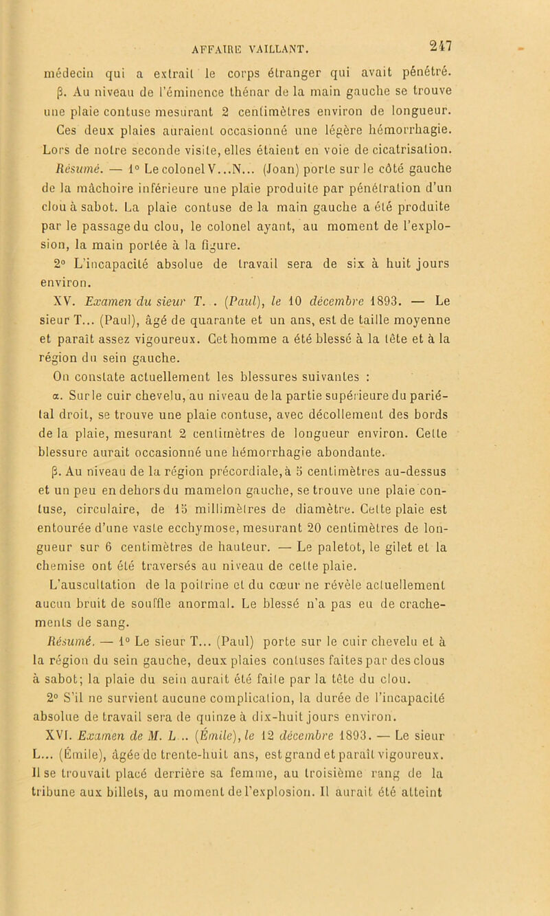 médecin qui a extrait le corps étranger qui avait pénétré. p. Au niveau de l’émincnce thénar de la main gauche se trouve une plaie contuse mesurant 2 centimètres environ de longueur. Ces deu.x plaies auraient occasionné une légère hémorrhagie. Lors de notre seconde visite, elles étaient en voie de cicatrisation. Résumé. — 1® Lecolonel V...N... (Joan) porte sur le côté gauche de la mâchoire inférieure une plaie produite par pénétration d’un clou à sabot. La plaie contuse delà main gauche a été produite par le passage du clou, le colonel ayant, au moment de l’explo- sion, la main portée à la figure. 2® L’incapacité absolue de travail sera de six à huit jours environ. XV. Examen du sieur T. . [Paul), le 10 décembre 1893. — Le sieur T... (Paul), âgé de quarante et un ans, est de taille moyenne et paraît assez vigoureux. Cet homme a été blessé à la tète et à la région du sein gauche. On constate actuellement les blessures suivantes : a. Surle cuir chevelu, au niveau de la partie supérieure du parié- tal droit, se trouve une plaie contuse, avec décollement des bords de la plaie, mesurant 2 centimètres de longueur environ. Celle blessure aurait occasionné une hémorrhagie abondante. p. Au niveau de la région précordiale,à S centimètres au-dessus et un peu en dehors du mamelon gauche, se trouve une plaie con- luse, circulaire, de Ib millimètres de diamètre. Cette plaie est entourée d’une vaste ecchymose, mesurant 20 centimètres de lon- gueur sur 6 centimètres de hauteur. — Le paletot, le gilet et la chemise ont été traversés au niveau de celle plaie. L’auscultation de la poitrine et du cœur ne révèle actuellement aucun bruit de souffle anormal. Le blessé n’a pas eu de crache- ments de sang. Résumé. — 1® Le sieur T... (Paul) porte sur le cuir chevelu et à la région du sein gauche, deux plaies conluses faites par des clous à sabot; la plaie du sein aurait été faite par la tête du clou. 2® S’il ne survient aucune complication, la durée de l’incapacité absolue de travail sera de quinze à dix-huit jours environ. XVI. Examen de M. L .. {Émile), le 12 décembre 1893. — Le sieur L... (Émile), âgée de trente-huit ans, est grand et paraît vigoureux, lise trouvait placé derrière sa femme, au troisième rang de la tribune aux billets, au moment de l’explosion. Il aurait été atteint