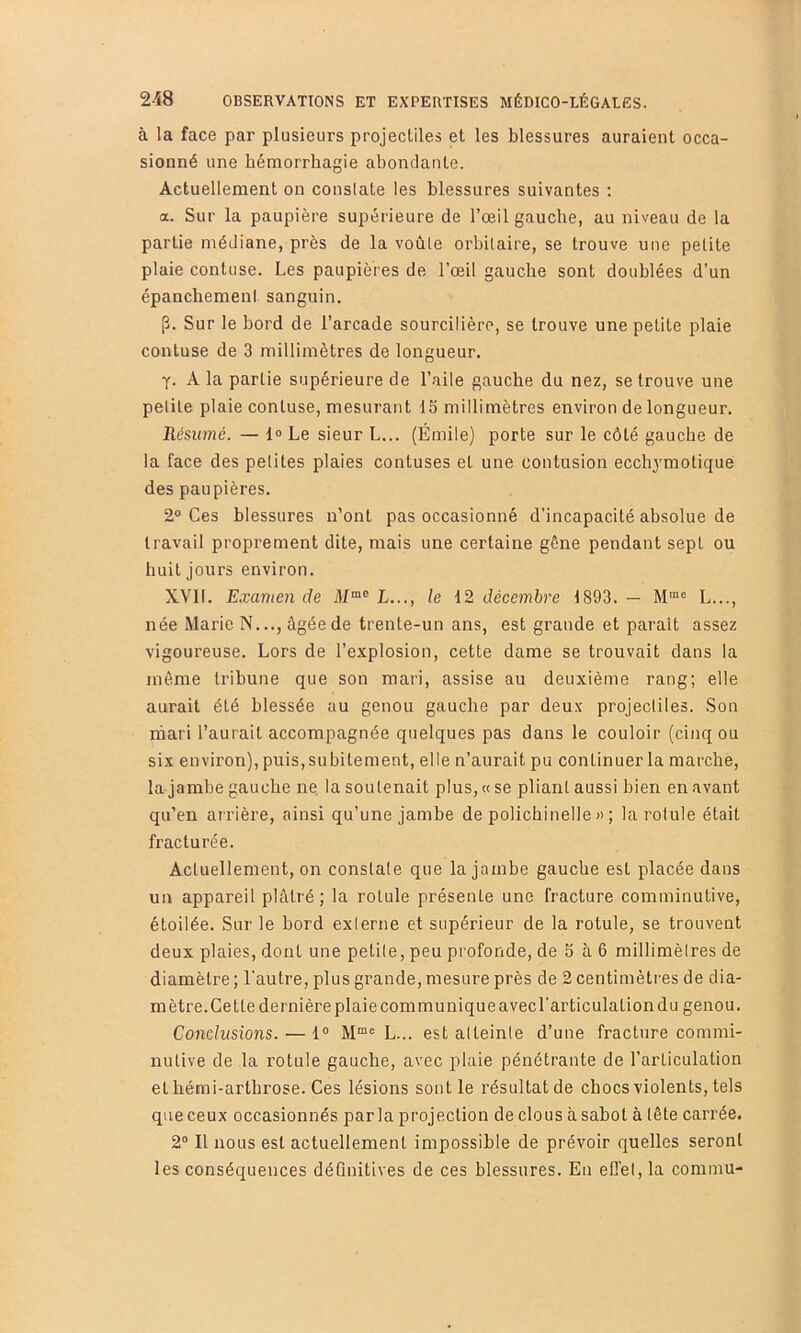 à la face par plusieurs projectiles et les blessures auraient occa- sionné une hémorrhagie abondante. Actuellement on conslate les blessures suivantes ; a. Sur la paupière supérieure de l’œil gauche, au niveau de la partie médiane, près de la voûte orbitaire, se trouve une petite plaie contuse. Les paupières de l’œil gauche sont doublées d’un épanchement sanguin. [3. Sur le bord de l’arcade sourcilière, se trouve une petite plaie contuse de 3 millimètres de longueur. A la partie supérieure de l’aile gauche du nez, se trouve une petite plaie contuse, mesurant 15 millimètres environ de longueur. Résumé. — 1» Le sieur L... (Émile) porte sur le côté gauche de la face des petites plaies contuses et une contusion ecchymotiqué des paupières. 2° Ces blessures n’ont pas occasionné d’incapacité absolue de travail proprement dite, mais une certaine gène pendant sept ou huit Jours environ. XVll. Examen de il/“® L..., le 12 décembre 1893. — L..., née Marie N..., âgée de trente-un ans, est grande et paraît assez vigoureuse. Lors de l’explosion, cette dame se trouvait dans la môme tribune que son mari, assise au deuxième rang; elle aurait été blessée au genou gauche par deux projectiles. Son rhari l’aurait accompagnée quelques pas dans le couloir (cinq ou six environ), puis, subitement, elle n’aurait pu continuer la marche, la Jambe gauche ne la soutenait plus, « se pliant aussi bien en avant qu’en arrière, ainsi qu’une Jambe de polichinelle » ; la rotule était fracturée. Actuellement, on constate que la Jambe gauche est placée dans un appareil plâtré; la rotule présente une fracture comminutive, étoilée. Sur le bord exierne et supérieur de la rotule, se trouvent deux plaies, dont une petite, peu profonde, de 5 à 6 millimètres de diamètre ; l’autre, plus grande, mesure près de 2 centimètres de dia- mètre. Cette dernière plaie communique avec l’articulation du genou. Conclusions. — 1° L... est atteinte d’une fracture commi- nutive de la rotule gauche, avec plaie pénétrante de l’articulation et hémi-arthrose. Ces lésions sont le résultat de chocs violents, tels que ceux occasionnés parla projection de clous à sabot à tête carrée. 2“ Il nous est actuellement impossible de prévoir quelles seront les conséquences déQnitives de ces blessures. En effet, la commu-