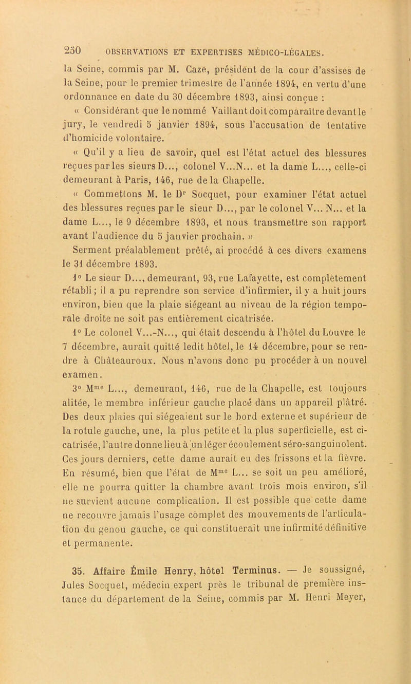 la Seine, commis par M. Gaze, président de la cour d’assises de la Seine, pour le premier trimestre de l’année 1894, en vertu d’une ordonnance en date du 30 décembre 1893, ainsi conçue : « Considérant que le nommé Vaillantdoitcomparailredevantle jury, le vendredi 5 janvier 1894, sous l’accusalion de tentative d’homicide volontaire. « Qu’il y a lieu de savoir, quel est l’état actuel des blessures reçues parles sieurs D..., colonel V...N... et la dame L..., celle-ci demeurant à Paris, 146, rue delà Chapelle. (( Commettons M. le ü’’ Socquet, pour examiner l’état actuel des blessures reçues par le sieur D..., par le colonel V... N... et la dame L..., le 9 décembre 1893, et nous transmettre son rapport avant l’audience du 5 janvier prochain. » Serment préalablement prêté, ai procédé à ces divers examens le 31 décembre 1893. 1“ Le sieur D..., demeurant, 93, rue Lafayette, est complètement rétabli; il a pu reprendre son service d’infirmier, il y a huit jours environ, bien que la plaie siégeant au niveau de la région tempo- rale droite ne soit pas entièrement cicatrisée. 1“ Le colonel V...-N..., qui était descendu à l’hôtel du Louvre le 7 décembre, aurait quitté ledit hôtel, le 14 décembre, pour se ren- dre à Chàteauroux. Nous n’avons donc pu procéder à un nouvel examen. 30 jjmo L demeurant, 146, rue de la Chapelle, est toujours alitée, le membre inférieur gauche placé dans un appareil plâtré. Des deux plaies qui siégeaient sur le bord externe et supérieur de la rotule gauche, une, la plus petite et la plus superficielle, est ci- catrisée, l’autre donne lieu àïinléger écoulement séro-sanguinoient. Ces jours derniers, cette dame aurait eu des frissons et la fièvre. En résumé, bien que l’élat de L... se soit un peu amélioré, elle ne pourra quitter la chambre avant trois mois environ, s'il ne survient aucune complication. Il est possible que cette dame ne recouvre jamais l’usage complet des mouvements de l'articula- tion du genou gauche, ce qui constituerait une inflrmité définitive et permanente. 35. Affaire Émile Henry, hôtel Terminus. — Je soussigné, Jules Socquet, médecin expert près le tribunal de première ins- tance du département de la Seine, commis par M. Henri Meyer,