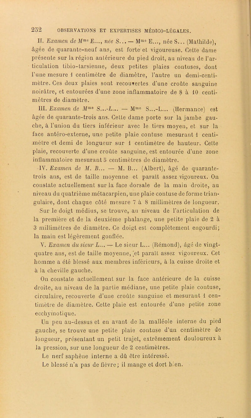 ir. Examen deM’^’^E..., née S... — E..., née S... (Mathilde), âgée de quarante-neuf ans, est forte et vigoureuse. Celle dame présente sur la région antérieure du pied droit, au niveau de l’ar- ticulation libio-larsienne, deux petites plaies contuses, dont l’une mesure d centimètre de diamètre, l’autre un demi-centi- mètre. Ces deux plaies sont recouvertes d’une croûte sanguine noirâtre, et entourées d’une zone inflammatoire de 8 à 10 centi- mètres de diamètre. III. Examen de il/“® S...-L... — S...-L... (Hermance) est âgée de quarante-trois ans. Cette dame porte sur la jambe gau- che, à l’union du tiers inférieur avec le tiers moyeu, et sur la face antéro-externe, une petite plaie contuse mesurant 1 centi- mètre et demi de longueur sur 1 centimètre de hauteur. Celte plaie, recouverte d’une croûte sanguine, est entourée d’une zone inflammatoire mesurant o centimètres de diamètre. IV. Examen de M. B... — M. B... (Albert), âgé de quarante- trois ans, est de taille moyenne et parait assez vigoureux. On constate actuellement sur la face dorsale de la main droite, au niveau du quatrième métacarpien, une plaie contuse de forme trian- gulaire, dont chaque côté mesure 7 à 8 millimètres de longueur. Sur le doigt médius, se trouve, au niveau de l’articulation de la première et de la deuxième phalange, une petite plaie de 2 à 3 millimètres de diamètre. Ce doigt est complètement engourdi; la main est légèrement gonflée. V. Examen du sieur L... — Le sieur L... (Rémond), âgé de vingt- quatre ans, est de taille moyenne, (et parait assez vigoureux. Cet homme a été blessé aux membres inférieurs, à la cuisse droite et à la cheville gauche. On constate actuellement sur la face antérieure de la cuisse droite, au niveau de la partie médiane, une petite plaie contuse, circulaire, recouverte d’une croûte sanguine et mesurant 1 cen- timètre de diamètre. Cette plaie est entourée d’une petite zone ecchyinotique. Un peu au-dessus et en avant de la malléole interne du pied gauche, se trouve une petite plaie contuse d’un centimètre de longueur, présentant un petit trajet, extrêmement douloureux â la pression, sur une longueur de 2 centimètres. Le nerf saphène interne a dû être intéressé. Le blessé n’a pas de fièvre ; il mange et dort bien.