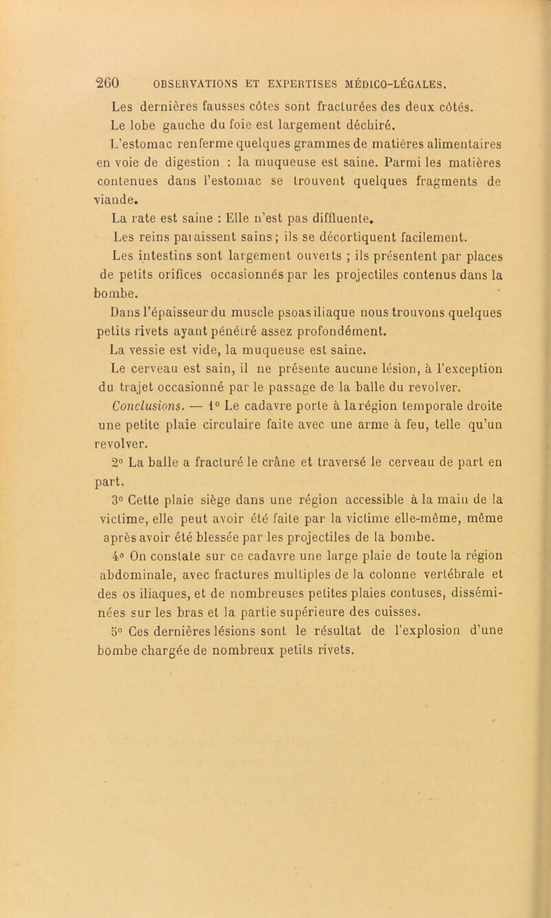 Les dernières fausses côtes sont fracturées des deux côtés. Le lobe gauche du foie est largement déchiré. L’estomac renferme quelques grammes de matières alimentaires en voie de digestion : la muqueuse est saine. Parmi les matières contenues dans l’estomac se trouvent quelques fragments de viande. La rate est saine ; Elle n’est pas diffluenle. Les reins paiaissent sains; ils se décortiquent facilement. Les intestins sont largement ouveits ; ils présentent par places de petits orifices occasionnés par les projectiles contenus dans la bombe. Dans l’épaisseur du muscle psoas iliaque nous trouvons quelques petits rivets ayant pénétré assez profondément. La vessie est vide, la muqueuse est saine. Le cerveau est sain, il ne présente aucune lésion, à l’exception du trajet occasionné par le passage de la balle du revolver. Conclusions. — 1° Le cadavre porte à la région temporale droite une petite plaie circulaire faite avec une arme à feu, telle qu’un revolver. 2® La balle a fracturé le crâne et traversé le cerveau de part en part. 3° Cette plaie siège dans une région accessible à la main de la victime, elle peut avoir été faite par la victime elle-même, même après avoir été blessée par les projectiles de la bombe. 4® On constate sur ce cadavre une large plaie de toute la région abdominale, avec fractures multiples de la colonne vertébrale et des os iliaques, et de nombreuses petites plaies contuses, dissémi- nées sur les bras et la partie supérieure des cuisses. 5® Ces dernières lésions sont le résultat de l’explosion d’une bombe chargée de nombreux petits rivets.