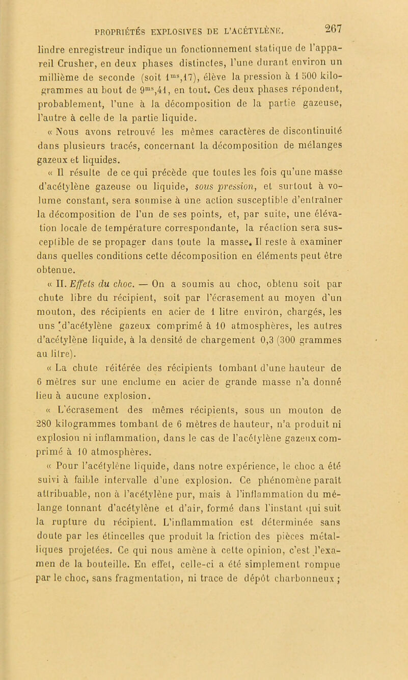 limlre enregistreur indique un fonctionnement statique de l’appa- reil Crusher, en deux phases distinctes, l’une durant environ un millième de seconde (soit élève la pression à 1 500 kilo- grammes au bout de 9“*,41, en tout. Ces deux phases répondent, probablement, l’une à la décomposition de la partie gazeuse, l’autre à celle de la partie liquide. « Nous avons retrouvé les mêmes caractères de discontinuité dans plusieurs tracés, concernant la décomposition de mélanges gazeux et liquides. « Il résulte de ce qui précède que toutes les fois qu’une masse d’acétylène gazeuse ou liquide, sous pression, et surtout à vo- lume constant, sera soumise à une action susceptible d’enlrainer la décomposition de l’un de ses points, et, par suite, une éléva- tion locale de température correspondante, la réaction sera sus- ceptible de se propager dans toute la masse. Il reste à examiner dans quelles conditions cette décomposition en éléments peut être obtenue. « 11. Effets du choc. — On a soumis au choc, obtenu soit par chute libre du récipient, soit par l’écrasement au moyen d'un mouton, des récipients en acier de 1 litre environ, chargés, les uns (d’acétylène gazeux comprimé à 10 atmosphères, les autres d’acétylène liquide, à la densité de chargement 0,3 (300 grammes au litre). « La chute réitérée des récipients tombant d’une hauteur de 6 mètres sur une enclume eu acier de grande masse n’a donné lieu à aucune explosion. « L'écrasement des mêmes récipients, sous un mouton de 280 kilogrammes tombant de 6 mètres de hauteur, n’a produit ni explosion ni inflammation, dans le cas de l’acétylène gazeux com- primé à 10 atmosphères. « Pour l’acétylène liquide, dans notre expérience, le choc a été suivi à faible intervalle d’une explosion. Ce phénomène parait attribuable, non à l’acétylène pur, mais à l’inflammation du mé- lange tonnant d’acétylène et d’air, formé dans l’instant t[ui suit la rupture du récipient. L’inflammation est déterminée sans doute par les étincelles que produit la friction des pièces métal- liques projetées. Ce qui nous amène à cette opinion, c’est l’exa- men de la bouteille. En effet, celle-ci a été simplement rompue par le choc, sans fragmentation, ni trace de dépôt charbonneux ;