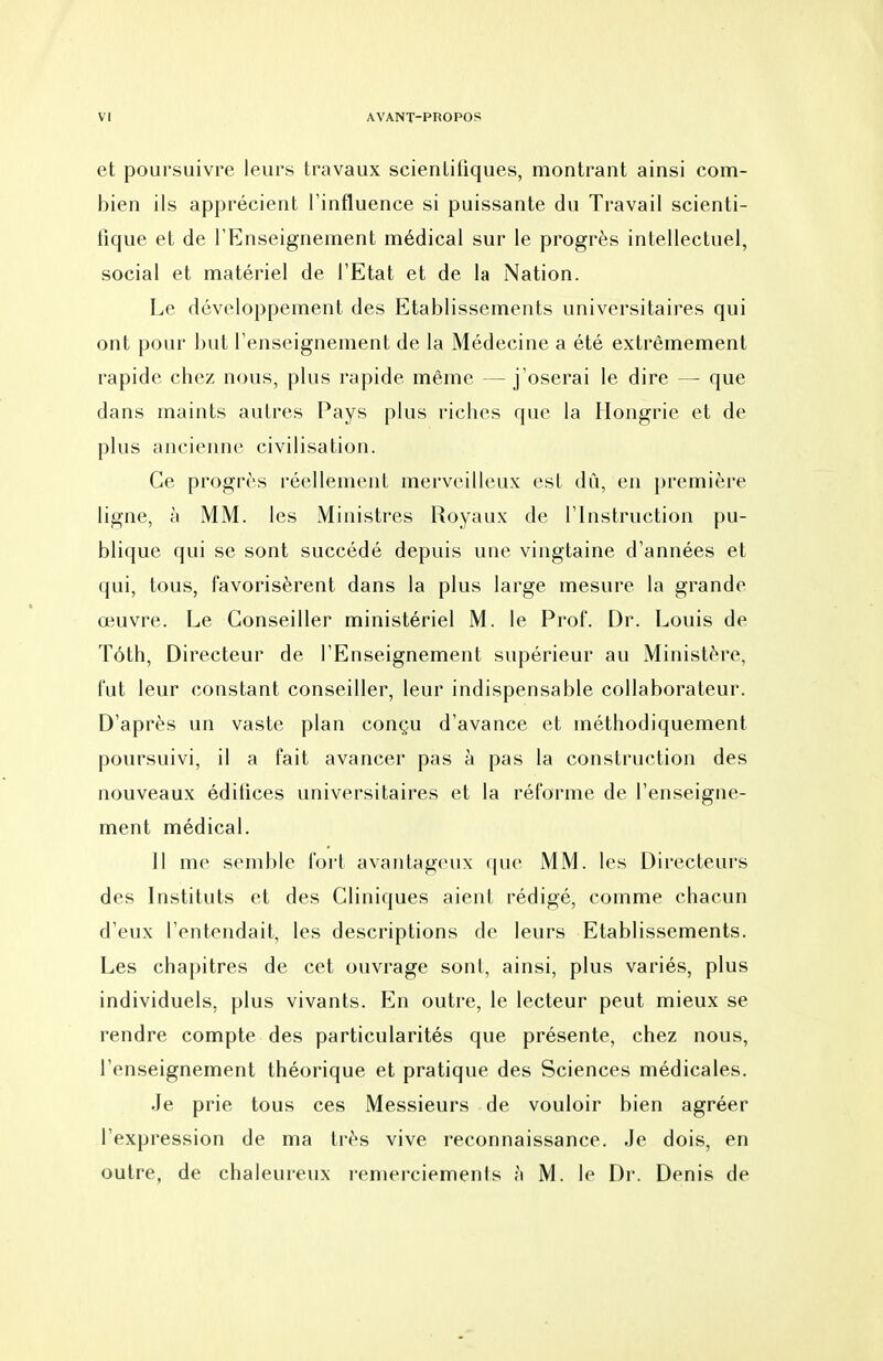 et poursuivre leurs travaux scientifiques, montrant ainsi com- bien ils apprécient l'influence si puissante du Travail scienti- fique et de l'Enseignement médical sur le progrès intellectuel, social et matériel de l'Etat et de la Nation. Le développement des Etablissements universitaires qui ont pour but l'enseignement de la Médecine a été extrêmement rapide chez nous, plus rapide même — j'oserai le dire — que dans maints autres Pays plus riches que la Hongrie et de plus ancienne civilisation. Ce progrès réellement merveilleux est dû, en première ligne, à MM. les Ministres Royaux de l'Instruction pu- blique qui se sont succédé depuis une vingtaine d'années et qui, tous, favorisèrent dans la plus large mesure la grande œuvre. Le Conseiller ministériel M. le Prof. Dr. Louis de Tôth, Directeur de l'Enseignement supérieur au Ministère, fut leur constant conseiller, leur indispensable collaborateur. D'après un vaste plan conçu d'avance et méthodiquement poursuivi, il a fait avancer pas à pas la construction des nouveaux édifices universitaires et la réforme de l'enseigne- ment médical. 11 me semble fort avantageux que MM. les Directeurs des Instituts et des Cliniques aient rédigé, comme chacun d'eux l'entendait, les descriptions de leurs Etablissements. Les chapitres de cet ouvrage sont, ainsi, plus variés, plus individuels, plus vivants. En outre, le lecteur peut mieux se rendre compte des particularités que présente, chez nous, l'enseignement théorique et pratique des Sciences médicales. Je prie tous ces Messieurs de vouloir bien agréer l'expression de ma très vive reconnaissance. Je dois, en outre, de chaleureux remerciements à M. le Dr. Denis de