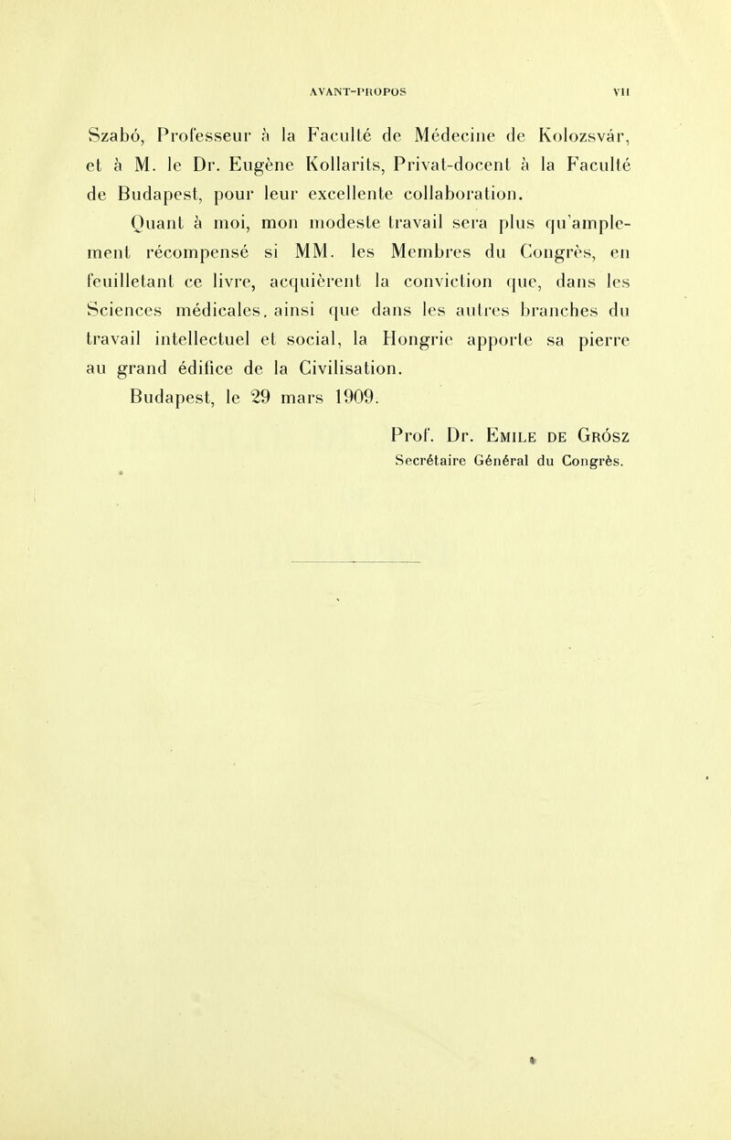 Szabé, Professeur à la Faculté de Médecine de Kolozsvâr, et à M. le Dr. Eugène Kollarits, Privat-docent à la P'aculté de Budapest, pour leur excellente collaboration. Quant à moi, mon modeste travail sera plus qu'ample- ment récompensé si MM. les Membres du Congrès, en feuilletant ce livre, acquièrent la conviction que, dans les Sciences médicales, ainsi que dans les autres branches du travail intellectuel et social, la Hongrie apporte sa pierre au grand édifice de la Civilisation. Budapest, le 29 mars 1909. Prof. Dr. Emile de Grôsz Secrétaire Général du Congrès.