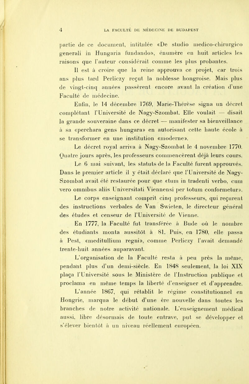 partie de ce document, intitulée «De studio niedico-chirurgico generali in Hungaria fundando)>, énumère en huit articles les raisons que l'auteur considérait comme les plus probantes. Il est à croire que la reine approuva ce projet, car trois ans plus tard Perliczy reçut la noblesse hongroise. Mais plus de vingt-cinq années passèrent encore avant la ci-éation d'une Faculté de médecine. Enfin, le 14 décembre 1769, Marie-Thérèse signa un décret complétant l'Université de Nagy-Szombat. Elle voulait — disait la grande souveraine dans ce décret — manifester sa bienveillance à sa «perchara gens hungara» en autorisant cette haute école à se transformer en une institution «moderne». Le décret royal arriva à Nagy-Szombat le 4 novembre 1770. Quatre jours après, les professeurs commencèrent déjà leurs cours. Le 6 mai suivant, les statuts de la Faculté furent approuvés. Dans le preaiier article il y était déclaré que l'Université de Nagy- Szombat avait été restaurée pour que «tum in tradenti verbo, cum vero omnibus aliis Universitati Viennensi per totum conformetur». Le corps enseignant comprit cinq professeurs, qui reçurent des instructions verbales de Van Swieten, le directeur général des études et censeur de l'Université de Vienne. En 1777, la Faculté fut transférée à Bude où le nombre des étudiants monta aussitôt à 81. Puis, en 1780, elle passa à Pest, «medituUium regni», comme Perliczy l'avait demandé trente-huit années auparavant. L'organisation de la Faculté resta à peu près la même, pendant plus d'un demi-siècle. En 1848 seulement, la loi XIX plaça l'Université sous le Ministère de l'Instruction publique et proclama en même temps la liberté d'enseigner et d'apprendre. L'année 1867, qui rétablit le régime constitutionnel en Hongrie, marqua le début d'une ère nouvelle dans toutes les branches de notre activité nationale. L'enseignement médical aussi, libre désormais de toute entrave, put se développer et s'élever bientôt à un niveau réellement européen.