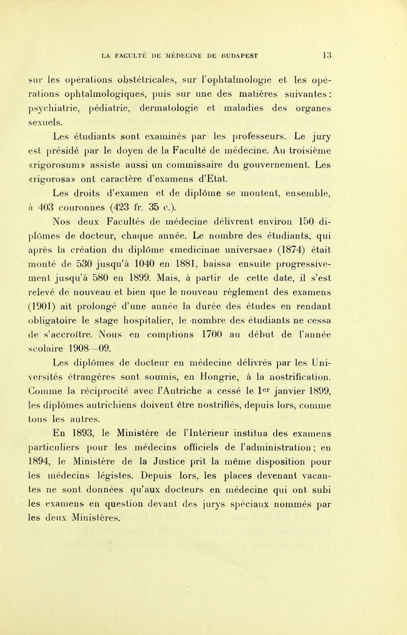 sur les opérations obstétricales, sur l'ophtalmologie et les opé- rations ophtalmologiques, puis sur une des matières suivantes : psychiatrie, pédiatrie, dermatologie et maladies des organes sexuels. Les étudiants sont examinés par les professeurs. Le jury est présidé par le doyen de la Faculté de médecine. Au troisième «rigorosum» assiste aussi un commissaire du gouvernement. Les «rigorosa» ont caractère d'examens d'Etat. Les droits d'examen et de diplôme se montent, ensemble, à 403 couronnes (423 fr. 35 c). Nos deux Facultés de médecine délivrent environ 150 di- plômes de docteur, chaque année. Le nombre des étudiants, qui après la création du diplôme «medicinae universae» (1874) était monté de 530 jusqu'à 1040 en 1881, baissa ensuite progressive- ment jusqu'à 580 en 1899. Mais, à partir de cette date, il s'est relevé de nouveau et bien que le nouveau règlement des examens (1901) ait prolongé d'une année la durée des études en rendant obligatoire le stage hospitalier, le nombre des étudiants ne cessa de s'accroître. Nous en comptions 1700 au début de l'année scolaire 1908—09. Les diplômes de docteur en médecine délivrés par les Uni- versités étrangères sont soumis, en Hongrie, à la nostrification. Comme la réciprocité avec l'Autriche a cessé le l^r janvier 1899, les diplômes autrichiens doivent être nostrifiés, depuis lors, comme tous les autres. En 1893, le Ministère de l'Intérieur institua des examens particuliers pour les médecins officiels de l'administration; en 1894, le Ministère de la Justice prit la même disposition pour les médecins légistes. Depuis lors, les places devenant vacan- tes ne sont données qu'aux docteurs en médecine qui ont subi les examens en question devant des jurys spéciaux nommés par les deux Ministères.