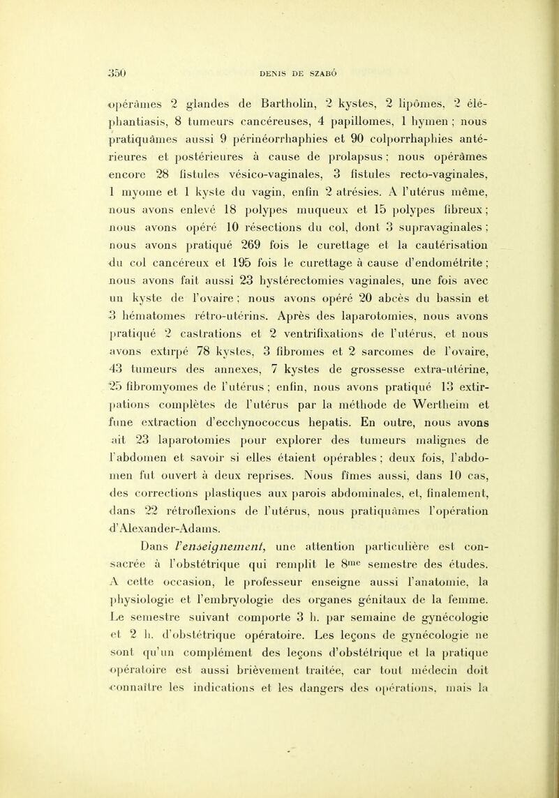 Opérâmes 2 glandes de Bartholin, 2 kystes, 2 lipomes, 2 élé- phantiasis, 8 tumeurs cancéreuses, 4 papillomes, 1 hymen ; nous pratiquâmes aussi 9 périnéorrhaphies et 90 colporrhapliies anté- rieures et postérieures à cause de prolapsus ; nous opérâmes encore 28 fistules vésico-vaginales, 3 fistules recto-vaginales, 1 myome et 1 kyste du vagin, enfin 2 atrésies. A l'utérus même, nous avons enlevé 18 polypes muqueux et 15 polypes fibreux ; nous avons opéré 10 résections du col, dont 3 supravaginales ; nous avons pratiqué 269 fois le curettage et la cautérisation du col cancéreux et 195 fois le curettage à cause d'endométrite ; nous avons fait aussi 23 hystérectomies vaginales, une fois avec un kyste de l'ovaire ; nous avons opéré 20 abcès du bassin et 3 hématomes rétro-utérins. Après des laparotomies, nous avons })ratiqué 2 castrations et 2 ventrifixations de l'utérus, et nous avons extirpé 78 kystes, 3 fibromes et 2 sarcomes de l'ovaire, 43 tumeurs des annexes, 7 kystes de grossesse extra-utérine, 25 fibromyomes de l'utérus ; enfin, nous avons pratiqué 13 extir- pations complètes de l'utérus par la méthode de Wertheim et fime extraction d'ecchynococcus hepatis. En outre, nous avons ait 23 laparotomies pour explorer des tumeurs malignes de l'abdomen et savoir si elles étaient opérables ; deux fois, l'abdo- men fut ouvert à deux reprises. Nous fîmes aussi, dans 10 cas, <les corrections plastiques aux parois abdominales, et, finalement, dans 22 rétroflexions de l'utérus, nous pratiquâmes l'opération d'Alexander-Adams. Dans Venôeignement, une attention particulière est con- sacrée à l'obstétrique qui renqjlit le 8'<^ semestre des études. A cette occasion, le professeur enseigne aussi l'anatomie. la physiologie et l'embryologie des organes génitaux de la femme. Le semestre suivant comporte 3 h. par semaine de gynécologie et 2 h. d'obstétrique opératoire. Les leçons de gynécologie ne sont qu'un complément des leçons d'obstétrique et la pratique ■opératoire est aussi brièvement traitée, car tout médecin doit ^•onnaîlre les indications et les dang'ers des o^k'in lions, mais hi