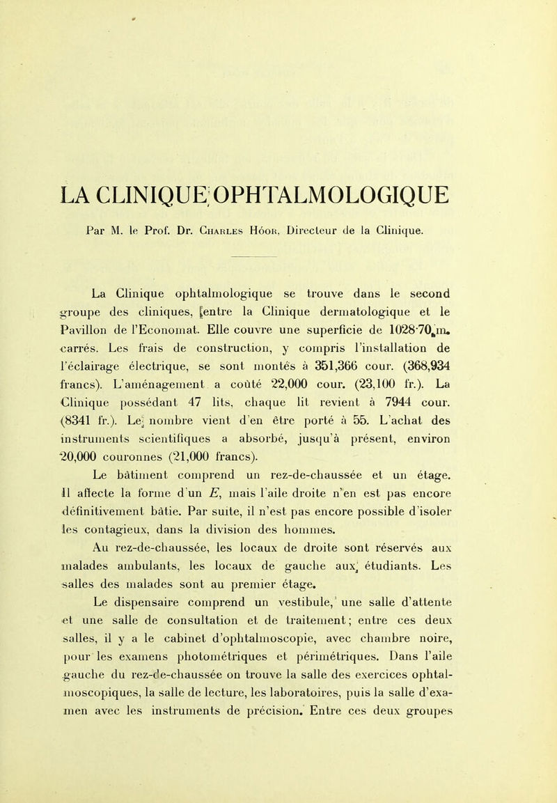 LA CLINIQUE;OPHTALMOLOGIQUE Par M. le Prof. Dr. Charles Hôoh, Directeur de la Clinique. La Clinique ophtalmologique se trouve dans le second groupe des cliniques, |entre la Clinique dermatologique et le Pavillon de l'Economat. Elle couvre une superficie de 102870^in« carrés. Les frais de construction, y compris l'installation de l'éclairage électrique, se sont montes à 351,366 cour. (368,934 francs). L'aménagement a coûté 22,000 cour. (23,100 fr.). La Clinique possédant 47 lits, chaque lit revient à 7944 cour. (8341 fr.). Le- nombre vient d'en être porté à 55, L'achat des instruments scientifiques a absorbé, jusqu'à présent, environ 20,000 couronnes (21,000 francs). Le bâtiment comprend un rez-de-chaussée et un étage. 0 affecte la forme d un mais l'aile droite n'en est pas encore définitivement bâtie. Par suite, il n'est pas encore possible d'isoler les contagieux, dans la division des hommes. Au rez-de-chaussée, les locaux de droite sont réservés aux malades ambulants, les locaux de gauche aux^ étudiants. Les salles des malades sont au premier étage. Le dispensaire comprend un vestibule,' une salle d'attente ■et une salle de consultation et de traitement; entre ces deux salles, il y a le cabinet d'ophtalmoscopie, avec chambre noire, pour les examens photométriques et périmétriques. Dans l'aile gauche du rez-de-chaussée on trouve la salle des exercices ophtal- moscopiques, la salle de lecture, les laboratoires, puis la salle d'exa- men avec les instruments de précision. Entre ces deux groupes