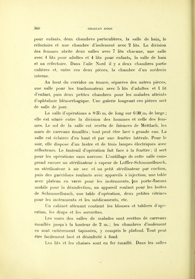 pour enfants, deux chambres particulières, la salle de bain, le réfectoire et une chambre d'isolement avec 2 lits. La division des femmes abrite deux salles avec 7 lits chacune, une salle avec 4 lits pour adultes et 4 lits pour enfants, la salle de bain el un réfectoire. Dans l'aile Nord il y a deux chambres parti- culières et, entre ces deux pièces, la chambre d'un médecin intei'ne. Au bout du corridor on trouve, séparées des autres pièces, une salle pour les trachomateux avec 5 lits d'adultes et 1 lit d'enfant, puis deux petites chambres pour les malades atteints d'ophtalmie blénorrhagique. Une galerie longeant ces pièces sert de salle de jour. La salle d'opérations a 8*35 m. de long sur 6'30 m. de large ; elle est située entre la division des hommes et celle des fem- mes. Le sol de la salle est revêtu de faïences de Mettlach, les murs de carreaux émaillés ; tout peut être lavé à grande eau. La salle est éclairée d'en haut et par une fenêtre latérale. Pour le soir, elle dispose d'un lustre et de trois lampes électriques avec réflecteurs. Le fauteuil d'opération fait face à la fenêtre ; il sert pour les opérations sans narcose. L'outillage de cette salle com- prend encore un stérilisateur à vapeur de Lôffler-Schimmelbusch, un stérilisateur à air sec et un petit stérilisateur par coction, puis des guéridons roulants avec appareils à injection, une table avec plateau en verre pour les instruments, [un porte-flacons mobile pour la désinfection, un appareil roulant pour les boîtes de Schimmelbusch, une table d'opération, deux petites vitrines pour les instruments et les médicaments, etc. Un cabinet attenant contient les blouses et tabliers d'opé- ration, les draps et les serviettes. Les murs des salles de malades sont revêtus de carreaux émaillés jusqu'à la hauteur de 2 m. ; les chambres d'isolement en sont entièrement tapissées, y compris le plafond. Tout peut être facilement lavé et désinfecté à fond. Les lits et les chaises sont en fer émaillé. Dans les salles