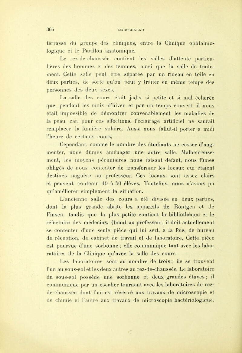 terrasse du groupe des cliniques, entre la Clinique ophtalmo- logique et le Pavillon anatomique. Le rez-de-chaussée contient les salles d'attente particu- lières des hommes et des femmes, ainsi que la salle de traite- ment. Cette salle peut être séparée par un rideau en toile en deux parties, de sorte qu'on peut y traiter en même temps des personnes des deux sexes. La salle des cours était jadis si petite et si mal éclairée que, pendant les mois d'hiver et par un temps couvert, il nous était impossible de démontrer convenablement les maladies de la peau, car, pour ces atîections, l'éclairage artificiel ne saurait remplacer la lumière solaire. Aussi nous fallut-il porter à midi l'heure de certains cours. Cependant, comme le nombre des étudiants ne cesser d'aug- menter, nous dûmes aménager une autre salle. Malheureuse- ment, les moyens pécuniaires nous faisant défaut, nous fûmes obligés de nous contenter de transformer les locaux qui étaient destinés naguère au professeur. Ces locaux sont assez clairs et peuvent contenir 40 à 50 élèves. Toutefois, nous n'avons pu qu'améliorer simplement la situation. L'ancienne salle des cours a été divisée en deux parties, dont la plus grande abrite les appareils de Rôntgen et de Finsen, tandis que la plus petite contient la bibliothèque et le réfectoire des médecins. Quant au professeur, il doit actuellement se cxjntenter d'une seule pièce qui lui sert, à la fois, de bureau de réception, de cabinet de travail et de laboratoire. Cette pièce est pourvue d'une sorbonne ; elle communique tant avec les labo- ratoires de la Clinique qu'avec la salle des cours. Les laboratoires sont au nombre de trois ; ils se trou\ ent l'un au sous-sol et les deux autres au rez-de-chaussée. Le laboratoire du sous-sol possède une sorbonne et deux grandes étuves ; il communique par un escalier tournant avec les laboratoires du rez- de-chaussée dont l'un est i*éservé aux travaux de microscopie et de chimie et l'autre aux travaux de microscopie bactériologique.