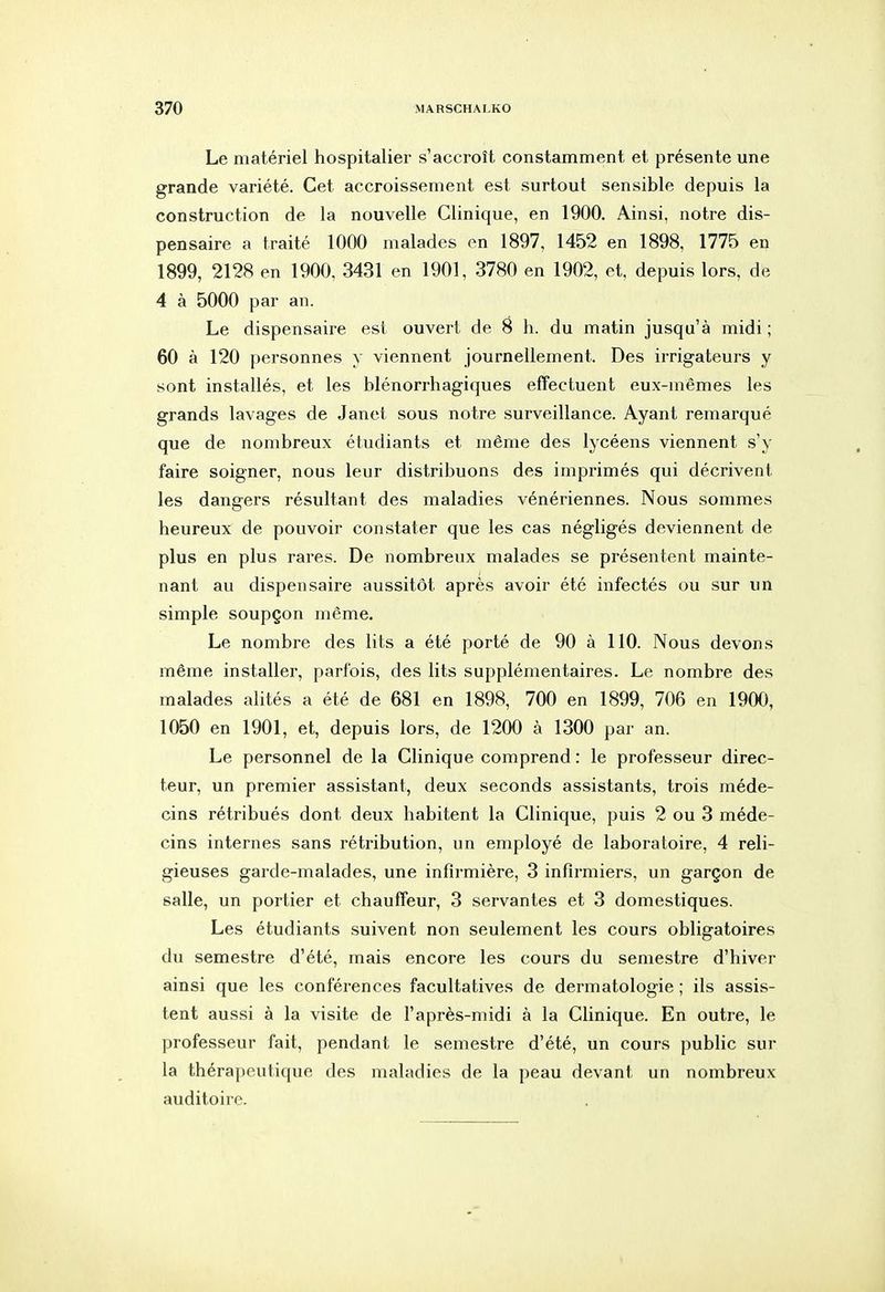 Le matériel hospitalier s'accroît constamment et présente une grande variété. Cet accroissement est surtout sensible depuis la construction de la nouvelle Clinique, en 1900. Ainsi, notre dis- pensaire a traité 1000 malades en 1897, 1452 en 1898, 1775 en 1899, 2128 en 1900, 3431 en 1901, 3780 en 1902, et, depuis lors, de 4 à 5000 par an. Le dispensaire est ouvert de 8 h. du matin jusqu'à midi ; 60 à 120 personnes y viennent journellement. Des irrigateurs y sont installés, et les blénorrhagiques effectuent eux-mêmes les grands lavages de Janet sous notre surveillance. Ayant remarqué que de nombreux étudiants et même des lycéens viennent s'y faire soigner, nous leur distribuons des imprimés qui décrivent les dangers résultant des maladies vénériennes. Nous sommes heureux de pouvoir constater que les cas négligés deviennent de plus en plus rares. De nombreux malades se présentent mainte- nant au dispensaire aussitôt après avoir été infectés ou sur un simple soupçon même. Le nombre des lits a été porté de 90 à 110. Nous devons même installer, parfois, des lits supplémentaires. Le nombre des malades alités a été de 681 en 1898, 700 en 1899, 706 en 1900, 1050 en 1901, et, depuis lors, de 1200 à 1300 par an. Le personnel de la Clinique comprend : le professeur direc- teur, un premier assistant, deux seconds assistants, trois méde- cins rétribués dont deux habitent la Clinique, puis 2 ou 3 méde- cins internes sans rétribution, un employé de laboratoire, 4 reli- gieuses garde-malades, une infirmière, 3 infirmiers, un garçon de salle, un portier et chauffeur, 3 servantes et 3 domestiques. Les étudiants suivent non seulement les cours obligatoires du semestre d'été, mais encore les cours du semestre d'hiver ainsi que les conférences facultatives de dermatologie ; ils assi.s- tent aussi à la visite de l'après-midi à la Clinique. En outre, le professeur fait, pendant le semestre d'été, un cours public sur la thérapeutique des maladies de la peau devant un nombreux auditoire.