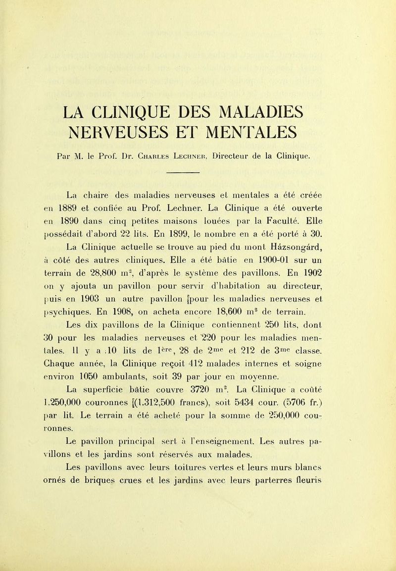LA CLINIQUE DES MALADIES NERVEUSES ET MENTALES Par M. le Pi-of. Dr. Charles Lechneiî, Directeur de la Clinique. La chaire des maladies nerveuses et mentales a été créée en 1889 et confiée au Prof. Lechner. La Clinique a été ouverte en 1890 dans cinq petites maisons louées par la Faculté. Elle possédait d'abord 22 lits. En 1899, le nombre en a été porté à 30. La Clinique actuelle se trouve au pied du mont Hâzsongârd, à côté des autres cliniques. Elle a été bâtie en 1900-01 sur un terrain de 28,800 m-^, d'après le système des pavillons. En 1902 on y ajouta un pavillon pour servir d'habitation au directeur, puis en 1903 un autre pavillon |pour les maladies nerveuses et psychiques. En 1908, on acheta encore 18,600 m^ de terrain. Les dix pavillons de la Clinique contiennent 250 lits, dont 30 pour les maladies nerveuses et 220 pour les maladies men- tales. 11 y a ;10 lits de l^r^ 28 de 2ni« et 212 de 3me classe. Chaque année, la Clinique reçoit 412 malades internes et soigne environ 1050 ambulants, soit 39 par jour en moyenne. La superficie bâtie couvre 3720 m^. La Clinique a coûté 1.250,000 couronnes [(1.312,500 francs), soit 5434 cour. (5706 fr.) par lit. Le terrain a été acheté pour la somme de 250,000 cou- ronnes. Le pavillon principal sert à l'enseignement. Les autres pa- villons et les jardins sont réservés aux malades. Les pavillons avec leurs toitures vertes et leurs murs blancs ornés de briques crues et les jardins avec leurs parterres fleuris