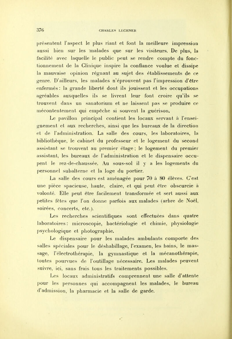 présentent l'aspect le plus riant et font la meilleure impression aussi bien sur les malades que sur les visiteurs. De plus, la facilité avec laquelle le public peut se rendre compte du fonc- tionnement de la Clinique inspire la confiance voulue et dissipe la mauvaise opinion régnant au sujet des établissements de ce genre. D'ailleurs, les malades n'éprouvent pas l'impression d'être enfermés : la grande liberté dont ils jouissent et les occupations agréables auxquelles ils se livrent leur font croire qu'ils se trouvent dans un sanatorium et ne laissent pas se produire ce mécontentement qui empêche si souvent la guérison. Le pavillon principal contient les locaux servant à l'ensei- gnement et aux recherches, ainsi que les bureaux de la direction et de l'administration. La salle des cours, les laboratoires, la bibliothèque, le cabinet du professeur et le logement du second assistant se trouvent au premier étage ; le logement du premier assistant, les bureaux de l'administration et le dispensaire occu- pent le rez-de-chaussée. Au sous-sol il y a les logements du personnel subalterne et la loge du portier. La salle des cours est aménagée pour 70 à 80 élèves. C'est une pièce spacieuse, haute, claire, et qui peut être obscurcie à volonté. Elle peut être facilement transformée et sert aussi aux petites fêtes que l'on donne parfois aux malades (arbre de Noël, soirées, concerts, etc.). Les recherches scientifiques sont effectuées dans quatre laboratoires : microscopie, bactériologie et chimie, physiologie psychologique et photographie. Le dispensaire pour les malades ambulants comporte des salles spéciales pour le déshabillage, l'examen, les bains, le mas- sage, rélectrothérapie, la gymnastique et la mécanothérapie, toutes poui-vues de l'outillage nécessaire. Les malades peuvent suivre, ici, sans frais tous les traitements possibles. Les locaux administratifs comprennent une salle d'attente pour les personnes qui accompagnent les malades, le bureau d'admission, la pharmacie et la salle de garde.