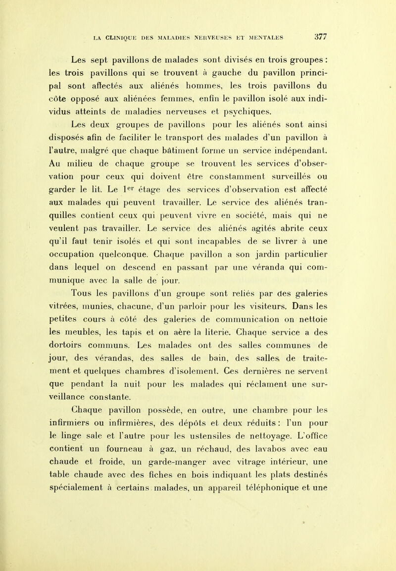 Les sept pavillons de malades sont divisés en trois groupes : les trois pavillons qui se trouvent à gauche du pavillon princi- pal sont affectés aux aliénés hommes, les trois pavillons du côte opposé aux aliénées femmes, enfin le pavillon isolé aux indi- vidus atteints de maladies nerveuses et psychiques. Les deux groupes de pavillons pour les aliénés sont ainsi disposés afin de faciliter le transport des malades d'un pavillon à l'autre, malgré que chaque bâtiment forme un service indépendant. Au milieu de chaque groupe se trouvent les services d'obser- vation pour ceux qui doivent être constamment surveillés ou garder le lit. Le l^' étage des services d'observation est affecté aux malades qui peuvent travailler. Le service des aliénés tran- quilles contient ceux qui peuvent vivre en société, mais qui ne veulent pas travailler. Le service des aliénés agités abrite ceux qu'il faut tenir isolés et qui sont incapables de se livrer à une occupation quelconque. Chaque pavillon a son jardin particulier dans lequel on descend en passant par une véranda qui com- munique avec la salle de jour. Tous les pavillons d'un groupe sont reliés par des galeries vitrées, munies, chacune, d'un parloir pour les visiteurs. Dans les petites cours à côté des galeries de communication on nettoie les meubles, les tapis et on aère la literie. Chaque service a des dortoirs communs. Les malades ont des salles communes de jour, des vérandas, des salles de bain, des salles de traite- ment et quelques chambres d'isolement. Ces dernières ne servent que pendant la nuit pour les malades qui réclament une sur- veillance constante. Chaque pavillon possède, en outre, une chambre pour les infirmiers ou infirmières, des dépôts et deux réduits : l'un pour le linge sale et l'autre pour les ustensiles de nettoyage. L'office contient un fourneau à gaz, un réchaud, des lavabos avec eau chaude et froide, un garde-manger avec vitrage intérieur, une table chaude avec des fiches en bois indiquant les plats destinés spécialement à certains malades, un appareil téléphonique et une