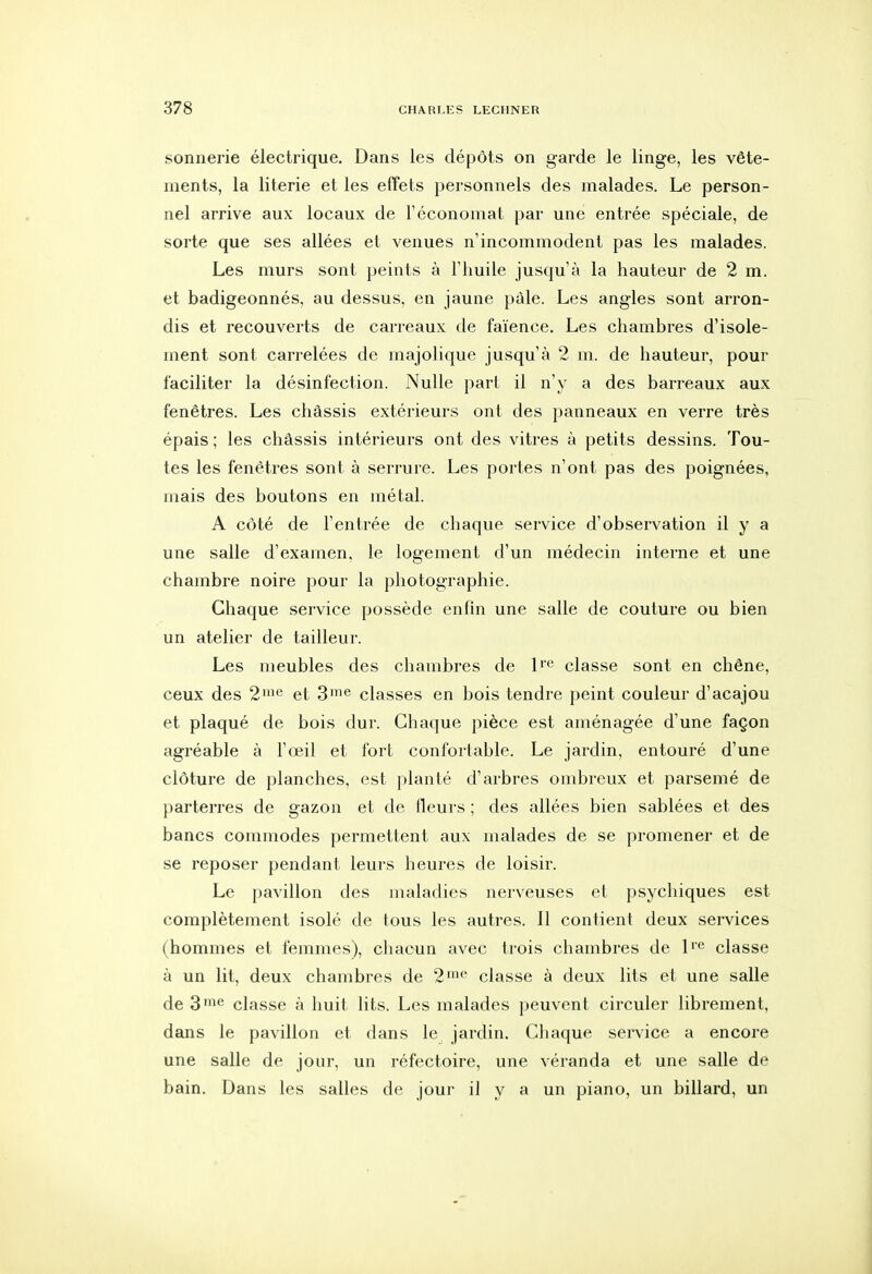 sonnerie électrique. Dans les dépôts on garde le linge, les vête- ments, la literie et les effets personnels des malades. Le person- nel arrive aux locaux de l'économat par une entrée spéciale, de sorte que ses allées et venues n'incommodent pas les malades. Les murs sont peints à l'huile jusqu'à la hauteur de 2 m. et badigeonnés, au dessus, en jaune paie. Les angles sont arron- dis et recouverts de carreaux de faïence. Les chambres d'isole- ment sont carrelées de majolique jusqu'à 2 m. de hauteur, pour faciliter la désinfection. Nulle part il n'y a des barreaux aux fenêtres. Les châssis extérieurs ont des panneaux en verre très épais ; les châssis intérieurs ont des vitres à petits dessins. Tou- tes les fenêtres sont à serrure. Les portes n'ont pas des poignées, mais des boutons en métal. A côté de l'entrée de chaque service d'observation il y a une salle d'examen, le logement d'un médecin interne et une chambre noire pour la photographie. Chaque service possède enfin une salle de couture ou bien un atelier de tailleur. Les meubles des chambres de l'*^ classe sont en chêne, ceux des 2'^ et 3'® classes en bois tendre peint couleur d'acajou et plaqué de bois dur. Chaque pièce est aménagée d'une façon agréable à l'œil et fort confortable. Le jardin, entouré d'une clôture de planches, est planté d'arbres ombreux et parsemé de parterres de gazon et de fleurs ; des allées bien sablées et des bancs commodes permettent aux malades de se promener et de se reposer pendant leurs heures de loisir. Le pavillon des maladies nerveuses et psychiques est complètement isolé de tous les autres. Il contient deux services (hommes et femmes), chacun avec trois chambres de l'<^ classe à un lit, deux chambres de 2'^ classe à deux lits et une salle de 3^^ classe à huit lits. Les malades peuvent circuler librement, dans le pavillon et dans le jardin. Chaque service a encore une salle de jour, un réfectoire, une véranda et une salle de bain. Dans les salles de jour il y a un piano, un billard, un