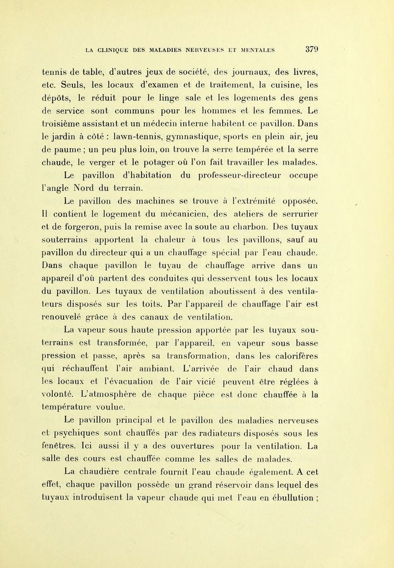 tennis de table, d'autres jeux de société, des journaux, des livres, etc. Seuls, les locaux d'examen et de traitement, la cuisine, les dépôts, le réduit pour le linge sale et les logements des gens de service sont communs pour les hommes et les femmes. Le troisième assistant et un médecin interne habitent ce pavillon. Dans le jardin à côté : lawn-tennis, gymnastique, sports en plein air, jeu de paume ; un peu plus loin, on trouve la serre tempérée et la serre chaude, le verger et le potager où l'on fait travailler les malades. Le pavillon d'habitation du professeur-directeur occupe l'angle Nord du terrain. Le pavillon des machines se trouve à l'extrémité opposée. Il contient le logement du mécanicien, des ateliers de serrurier et de forgeron, puis la remise avec la soute au charbon. Des tuyaux souterrains apportent la chaleur à tous les pavillons, sauf au pavillon du directeur qui a un chauffage spécial par l'eau chaude. Dans chaque pavillon le tuyau de chauffage arrive dans un appareil d'où partent des conduites qui desservent tous les locaux du pavillon. Les tuyaux de ventilation aboutissent à des ventila- teurs disposés sur les toits. Par l'appareil de chauffage l'air est renouvelé grâce à des canaux de ventilation. La vapeur sous haute pression apportée par les tuyaux sou- teri-ains est transformée, par l'appareil, en vapeur sous basse pression et passe, après sa transformation, dans les calorifères qui réchauffent l'air ambiant. L'arrivée de l'air chaud dans les locaux et l'évacuation de l'air vicié peuvent être réglées à volonté. L'atmosphère de chaque pièce est donc chauffée à la température voulue. Le pavillon principal et le pavillon des maladies nerveuses et psychiques sont chauffés par des radiateurs disposés sous les fenêtres. Ici aussi il y a des ouvertures pour la ventilation. La salle des cours est chauffée comme les salles de malades. La chaudière centrale fournit l'eau chaude également. A cet effet, chaque pavillon possède un grand réservoir dans lequel des tuyaux introduisent la vapeur chaude qui met l'eau en ébuUution ;