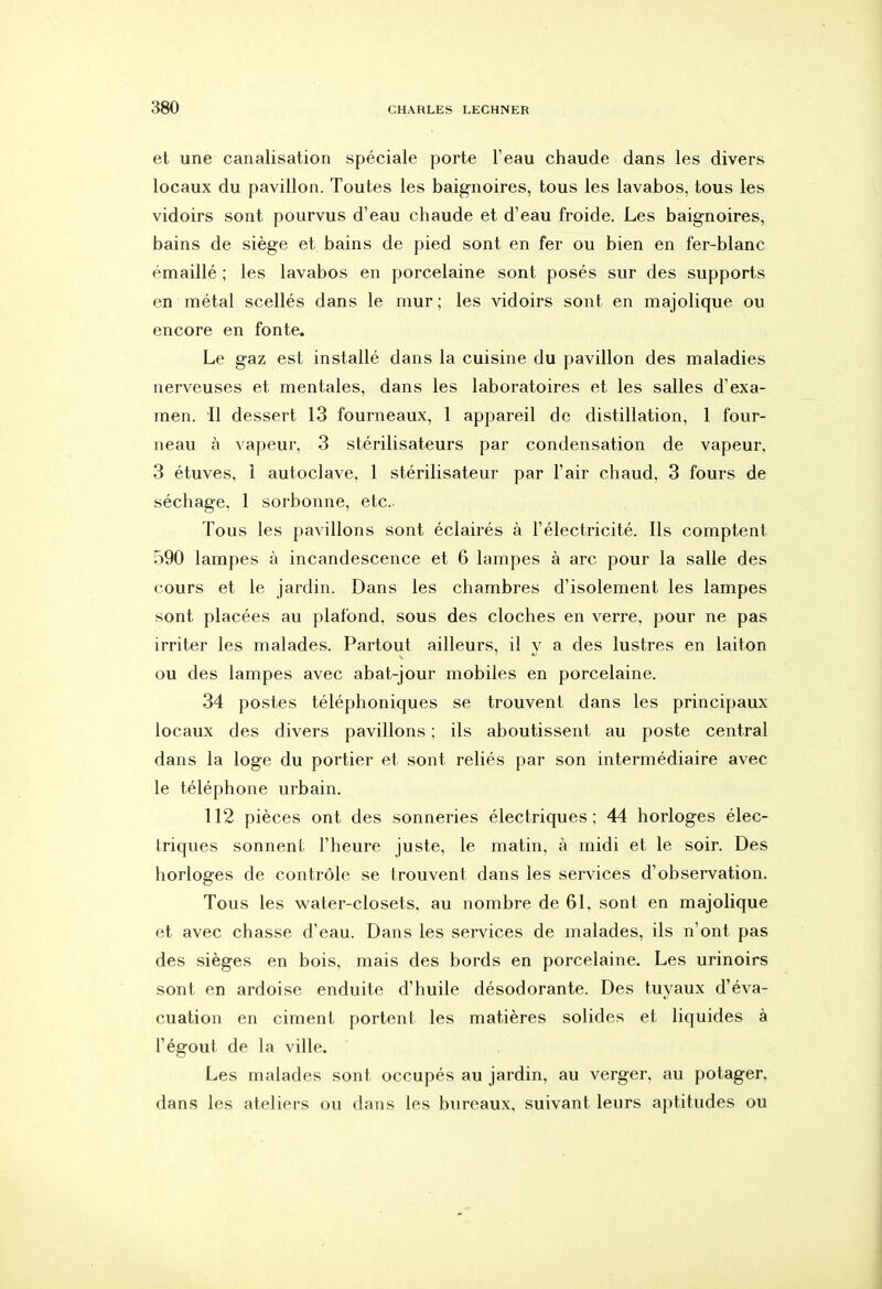 et une canalisation spéciale porte l'eau chaude dans les divers locaux du pavillon. Toutes les baignoires, tous les lavabos, tous les vidoirs sont pourvus d'eau chaude et d'eau froide. Les baignoires, bains de siège et bains de pied sont en fer ou bien en fer-blanc émaillé ; les lavabos en porcelaine sont posés sur des supports en métal scellés dans le mur ; les vidoirs sont en majolique ou encore en fonte. Le gaz est installé dans la cuisine du pavillon des maladies nerveuses et mentales, dans les laboratoires et les salies d'exa- men. Il dessert 13 fourneaux, 1 appareil de distillation, 1 four- neau à vapeur, 3 stérilisateurs par condensation de vapeur, 3 étuves, 1 autoclave, 1 stérilisateur par l'air chaud, 3 fours de séchage, 1 sorbonne, etc.. Tous les pavillons sont éclairés à l'électricité. Ils comptent 590 lampes à incandescence et 6 lampes à arc pour la salle des cours et le jardin. Dans les chambres d'isolement les lampes sont placées au plafond, sous des cloches en verre, pour ne pas irriter les malades. Partout ailleurs, il y a des lustres en laiton ou des lampes avec abat-jour mobiles en porcelaine. 34 postes téléphoniques se trouvent dans les principaux locaux des divers pavillons ; ils aboutissent au poste central dans la loge du portier et sont reliés par son intermédiaire avec le téléphone urbain. 112 pièces ont des sonneries électriques; 44 horloges élec- triques sonnent l'heure juste, le matin, à midi et le soir. Des horloges de contrôle se trouvent dans les services d'observation. Tous les water-closets, au nombre de 61, sont en majolique et avec chasse d'eau. Dans les services de malades, ils n'ont pas des sièges en bois, mais des bords en porcelaine. Les urinoirs sont en ardoise enduite d'huile désodorante. Des tuyaux d'éva- cuation en ciment portent les matières solides et liquides à l'égout de la ville. Les malades sont occupés au jardin, au verger, au potager, dans les ateliers ou dans les bureaux, suivant leurs aptitudes ou