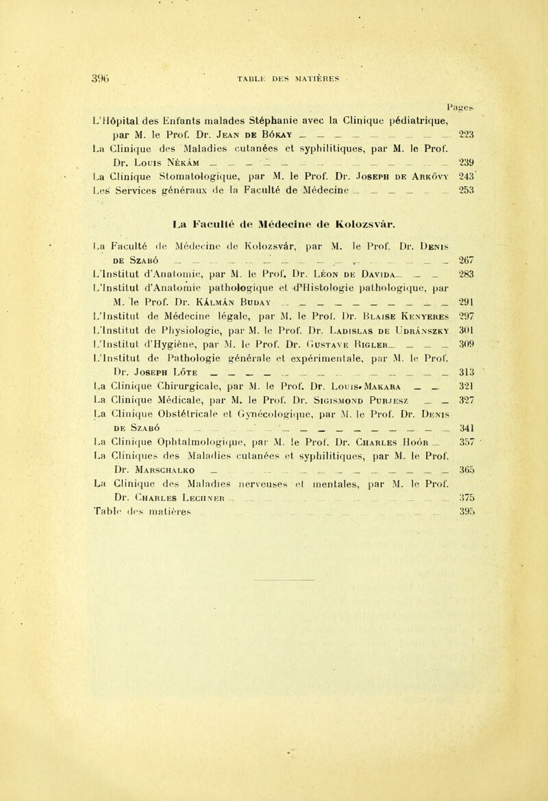 L'Hôpital des Enfants malades Stéphanie avec la Clinique pédiatrique, par M. le Prof. Dr. Jean de Bôkay _ 223 La Clinique des Maladies (cutanées et syphilitiques, par M. le Prof. Dr. Louis Nékâm _ ,1 - - 239 La Clinique Stomatologique, par M. le Prof. Dr. .Joseph de Arkovy 243 Les Services généraux de la Faculté de Médecine _ _ 253 La Faculté de Médecine de Kolozsvâr. La Faculté de Médecine de Kolozsvâr, par M. le Prof. Dr. Denis DE SZABÔ _.-_„_.. „- , .., _ 267 L'Institut d'Anatomie, par M. le Prof. Dr. Léon de Davida._ „ 283 L'Institut d'Anatomie pathologique et d'Histologie pathologique, par M. le Prof. Dr. KAlmAn Buday __.__„„__ „ 291 L'Institut de Médecine légale, par M. le Prof. Dr. Blaise Kenyeres 297 L'Institut de Physiologie, par M. le Prof. Dr. Ladislas de Udrànszky 301 L'Institut d'Hygiène, par M. le Prof. Dr. Gustave Higler._ _ .,. _ 309 L'Institut de Pathologie générale et expérimentale, par M. le Prof. Dr. Joseph Lôte ____„,_„ _ _ 313 La Clinique Chirurgicale, par M. le Prof. Dr. Louis» Makara _ _ 321 La Clinique Médicale, par M. le Prof. Di'. Sigismond Pur.tesz _ 327 La Clinique Obstétricale et GjTiécologique, par M. le Prof. Dr. Denis de Szabô , _ _ _ _ _ _ ._. _ „. 341 La Clinique Ophtalmologif j.ue, par M. le ProL Dr. Charles Hoôr .... 3.57 La Cliniques des Maladies cutanées et syphilitiques, par M. le Prof. Dr. Marschalko _ _ _.. _ .._ ._ .„ ._ 365 La Clinique des Maladies nerveuses et mentales, par M. le Prof. Dr. Charles Leciiner . _ 375 Table des matières . 395