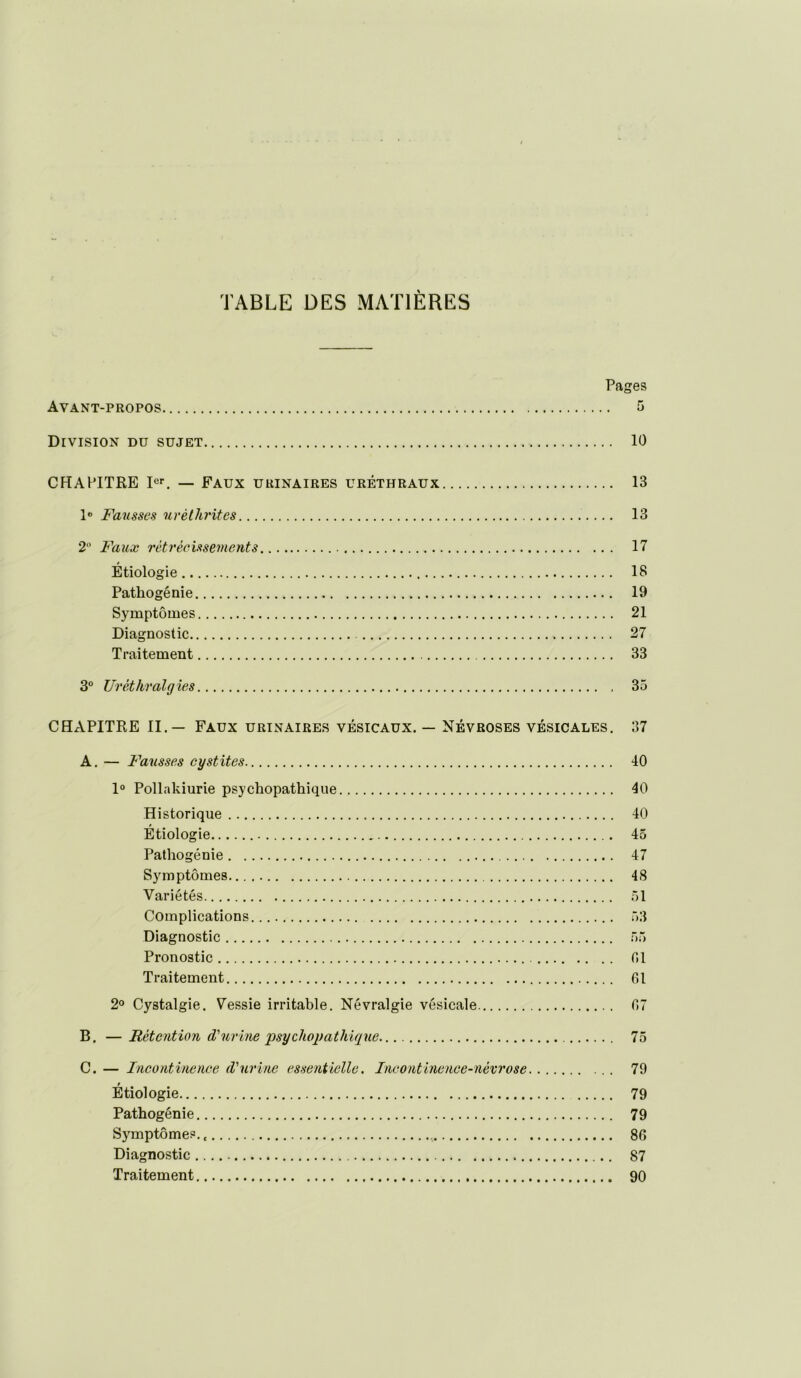 TABLE DES MATIÈRES Pages Avant-propos 5 Division du sujet 10 CHAPITRE — Faux urinaires uréthraux 13 1® Fmisses nréthrites 13 2 Faux rétrécissements 17 Étiologie 18 Pathogénie 19 Symptômes 21 Diagnostic 27 Traitement 33 3“ Uréthralgies 35 CHAPITRE II.— Faux urinaires vésicaux. — Névroses vésicales. 37 A. — Fausses cystites 40 1° Pollakiurie psychopathique 40 Historique 40 Étiologie 45 Pathogénie 47 Symptômes 48 Variétés .51 Complications 53 Diagnostic 55 Pronostic 01 Traitement 01 2® Cystalgie. Vessie irritable. Névralgie vésicale 07 B. — Rétention d'urine psychojfathiqne 75 C. — Incontinence d'urine essentielle. Incontinence-névrose 79 Étiologie 79 Pathogénie 79 Symptômes. 86 Diagnostic 87 Traitement 90