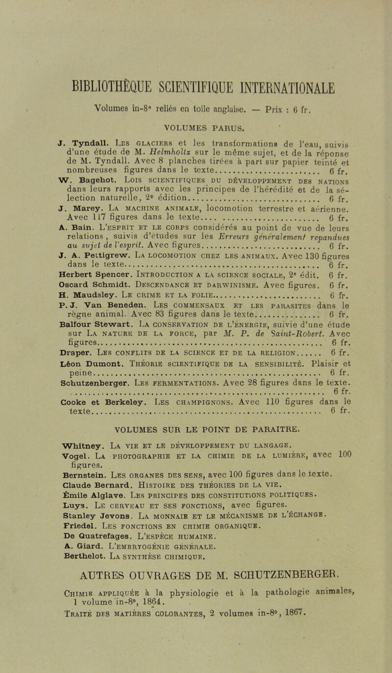 BIBLIOTHÈQUE SCIENTIFIQUE INTERNATIONALE Volumes in-8“ reliés en toile anglaise. — Prix ; 6 fr, VOLUMES PARUS. J. Tyndall. Les glaciers et les transformations de l’eau, suivis d’une étude de M. Helmhollz sur le même sujet, et de la réponse de M. Tyndall. Avec 8 planches tirées à part sur papier teinté et nombreuses figures dans le texte 6 fr. W. Bagehot. Lois scientifiques du développement des nations dans leurs rapports avec les principes de l’hérédité et de la sé- lection naturelle, 2® édition 6 fr, J. Marey. La machine animale, locomotion terrestre et aérienne. Avec 117 figures dans le texte 6 fr. A. Bain. L’esprit et le corps considérés au point de vue de leurs relations , suivis d’études sur les Erreurs généralement repanclues au sujet de l'esprit. Avec figures 6 fr. J. A. Pettigrew. La locomotion chez les animaux. Avec 130 figures dans le texte 6 fr. Herbert Spencer. Introduction a la science sociale, 2' édit. 6 fr. Oscard Schmidt. Descendance et darwinisme. Avec figures. 6 fr. H. Maudsley. Le crime et la folie 6 fr. P. J. Van Beneden. Les commensaux et les parasites dans le règne animal. Avec 83 figures dans le texte 6 fr. Balfour Stewart. La conservation de l’énergie, suivie d’une étude sur La nature de la force, par M. P. de Saint-Robert. Avec figures 6 fr. Draper. Les conflits de la science et de la religion 6 fr. Léon Dumont. Théorie scientifique de la sensibilité. Plaisir et peine 6 fr. Schutzenberger. Les fermentations. Avec 28 figures dans le texte. 6 fr. Cooke et Berkeley. Les champignons. Avec 110 figures dans le texte 6 fr. VOLUMES SUR LE POINT DE PARAITRE. Whitney. La vie et le développement du langage. Vogel. La photographie et la chimie de la lumière, avec 100 figures. Bernstein. Les organes des sens, avec 100 figures dans le texte. Claude Bernard. Histoire des théories de la vie. Émile Alglave. Les principes des constitutions politiques. Luys. Le cerveau et ses fonctions, avec figures. Stanley devons. La monnaie et le mécanisme de l'échange. Friedel. Les fonctions en chimie organique. De Quatrefages. L’espèce humaine. A. Giard. L’embryogénie générale. Berthelot. La synthèse chimique. AUTRES OUVRAGES DE M. SCHUTZENBERGER. Chimie appliquée à la physiologie et à la pathologie animales, 1 volume in-8®, 1864. Traité des matières colorantes, 2 volumes in-8®, 1867.