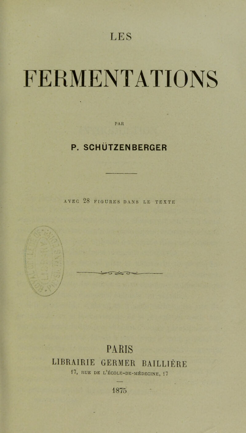 LES FERMENTATIONS P. SCHÜTZENBERGER AVEC 28 FIGURES DANS LE TEXTE PARIS LIBRAIRIE GERMER BAILLIÈRE 17, RUE DE l’égole-de-médecine, 17 1875