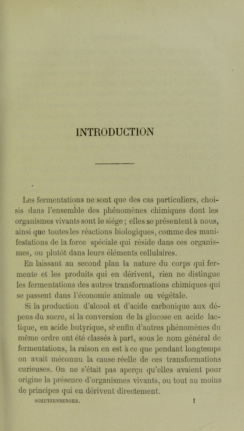 INTRODUCTION Les fermentations ne sont que des cas particuliers, choi- sis dans l’ensemble des phénomènes chimiques dont les organismes vivants sont le siège ; elles se présentent à nous, ainsi que toutes les réactions biologiques, comme des mani- festations de la force spéciale qui réside dans ces organis- mes, ou plutôt dans leurs éléments cellulaires. En laissant au second plan la nature du corps qui fer- mente et les produits qui en dérivent, rien ne distingue les fermentations des autres transformations chimiques qui se passent dans l’économie animale ou végétale. Si la production d’alcool et d’acide carbonique aux dé- pens du sucre, si la conversion de la glucose en acide lac- tique, en acide butyrique, si* enfin d’autres phénomènes du même ordre ont été classés à part, sous le nom général de fermentations, la raison en est à ce que pendant longtemps on avait méconnu la cause réelle de ces transformations curieuses. On ne s’était pas aperçu qu’elles avaient pour origine la présence d’organismes vivants, ou tout au moins de principes qui en dérivent directement.