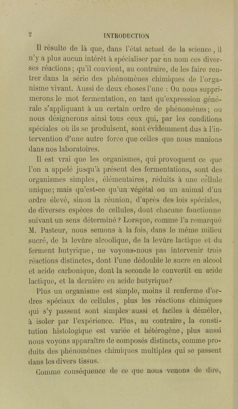 ‘2 Il résulto do là (juo, dans l’état actuel de la science, il n’y a plus aucun intérêt à spécialiser par un nom ces diver- ses réactions; qu’il convient, au contraire, de les faire ren- trer dans la série des phénomènes chimiques de l’orga- nisme vivant. Aussi de deux choses l’une ; Ou nous suppri- merons le mot fermentation, en tant qu’expression géné- rale s’appliquant à un certain ordre de phénomènes; ou nous désignerons ainsi tous ceux qui, par les conditions spéciales où ils se produisent, sont évidemment dus à l’in- tervention d’une autre force que celles que nous manions dans nos laboratoires. Il est vrai que les organismes, qui provoquent ce que l’on a appelé jusqu’à présent des fermentations, sont des organismes simples, élémentaires, réduits à une cellule unique; mais qu’est-ce qu’un végétal ou un animal d’un ordre élevé, sinon la réunion, d’après des lois spéciales, de diverses espèces de cellules, dont chacune fonctionne suivant un sens déterminé ? Lorsque, comme l’a remarqué M. Pasteur, nous semons à la fois, dans le même milieu sucré, de la levùre alcoolique, de la levùre lactique et du ferment butyrique, ne voyons-nous pas intervenir trois réactions distinctes, dont l’une dédouble le sucre en alcool et acide carbonique, dont la seconde le convertit en acide lactique, et la dernière en acide butyrique? Plus un organisme est simple, moins il renferme d’or- dres spéciaux de cellules, plus les réactions chimiques- qui s’y passent sont simples* aussi et faciles à démêler, à isoler par l’expérience. Plus, au contraire, la consti- tution histologique est variée et hétérogène, plus aussi nous voyons apparaître de composés distincts, comme pro- duits des phénomènes chimiques multiples qui se passent dans les divers tissus. Gomme conséquence de ce (|ue nous venons de dire.