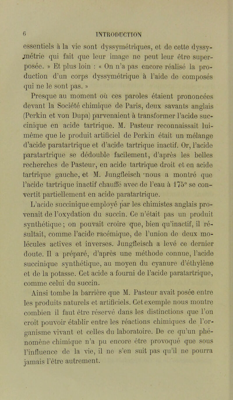 ossontiels la vio sont dyssyraétricjuos, ot de cette dyssy- jTiétrie qui fait (jiie leur imago no pont leur être super- posée. « Et plus loin : « On n’a pas encore réalisé la pro- duction d’un corps dyssymétrique à l’aide de composés qui ne le sont pas. » Presque au moment où ces paroles étaient prononcées devant la Société chimique de Paris, deux savants anglais (Perkin et von Pupa) parvenaient à transformer l’acide suc- cinique en acide tartrique. M. Pasteur reconnaissait lui- même que le produit artificiel de Perkin était un mélange d’acide paratartrique et d’acide tartrique inactif. Or, l’acide paratartrique se dédouble facilement, d’après les belles recherches de Pasteur, en acide tartrique droit et en acide tartrique gauche, et M. Jungfleisch mous a montré que l’acide tartrique inactif chauffé avec de l’eau à 175 se con- vertit partiellement en acide paratartrique. L’acide succinique employé par les chimistes anglais pro- venait de l’oxydation du succin. Ce n’était pas un produit synthétique ; on pouvait croire que, bien qu’inactif, il ré- sultait, comme l’acide racémique, de l’union de deux mo- lécules actives et inverses. Jungfleisch a levé ce dernier doute. 11 a préparé, d’après une méthode connue, l’acide succinique synthétique, au moyen du cyanure d’éthylène et de la potasse. Cet acide a fourni de l’acide paratartrique, comme celui du succin. Ainsi tombe la barrière que M. Pasteur avait posée entre les produits naturels et artificiels. Cet exemple nous montre combien il faut être réservé dans les distinctions que l’on croit pouvoir établir entre les réactions chimiques de l’or- ganisme vivant et celles du laboratoire. De ce qu’un phé- nomène chimique n’a pu encore être provoqué que sous l’influence de la vie, il ne s’en suit pas qu’il ne pourra jamais l’être autrement.