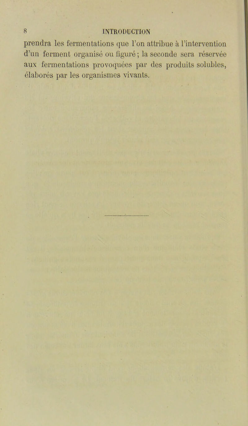 prendra les fermentations (jue l’on attribue à l’intervention d’un ferment organisé ou figuré ; la seconde sera réservée aux fermentations provoipiées par des produits solubles, élaborés par les organismes vivants.