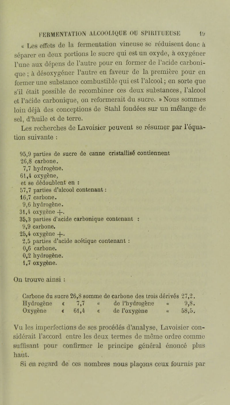 rERMKNTATlON AI,C0(^LIQUE OU SPIKI'J'UEUSE l'j <x Les elTcts do la fermentation vineuse se réduisent donc à séparer en deux portions le sucre qui est un oxyde, à oxygéner l’une aux dépens do l’autre pour en former de l’acide carboni- que ; à désoxygéner l’autre en faveur de la première pour en former une substance combustible qui est l’alcool ; en sorte que s'il était possible de recombiner ces deux substances, l’alcool et l’acide carbonique, on reformerait du sucre. » Nous sommes loin déjà des conceptions de Stalil fondées sur un mélange de sel, d’huile et de terre. Les recherches de Lavoisier peuvent se résumer par l’équa- tion suivante : 95,9 parties de sucre de canne cristallisé contiennent 26,8 carbone. 7,7 hydrogène. 61.4 oxygène, et se dédoublent en : 57.7 parties d’alcool contenant : 16.7 carbone. 9.6 hydrogène. 31.4 oxygène 35.3 parties d’acide carbonique contenant ; 9,9 carbone. 25.4 oxygène -J-. 2,5 parties d’acide acétique contenant : 0,6 carbone. 0,2 hydrogène. 1.7 oxygène. On trouve ainsi : Carbone du sucre 26,8 somme de carbone des trois dérivés 27,2. Hydrogène « 7,7 « de l’hydrogène « 9,8. Oxygène t 61,4 « de l’oxygène « 58,5. Vu les imperfections de ses procédés d’analyse, Lavoisier con- sidérait l’accord entre les deux termes de môme ordre comme suffisant pour confirmer le principe général énoncé plus haut. Si en regard de ces nombres nous plaçons ceux fournis par