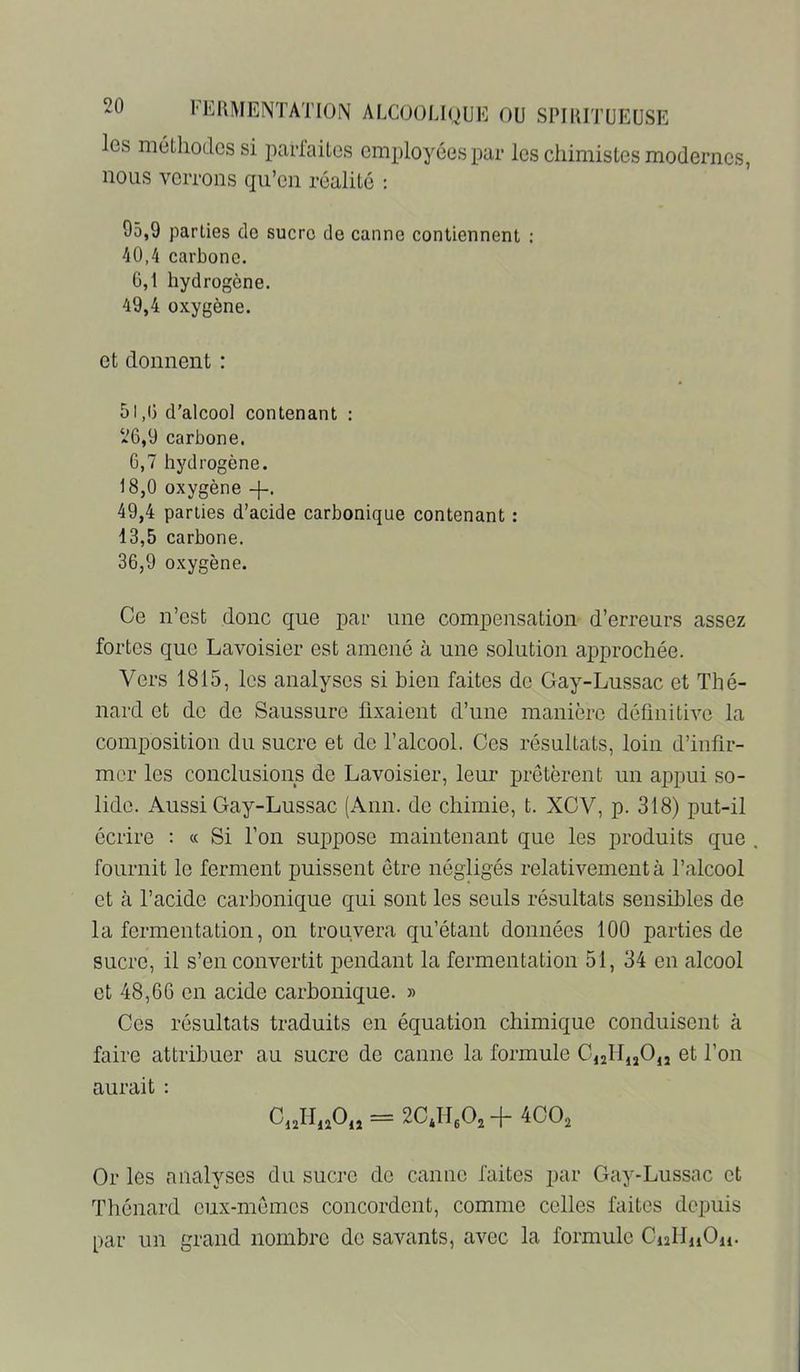 les méthodes si parfaites employées par les chimistes modernes, nous verrons qu’en réalité ; 95.9 parties de sucre de canne contiennent : 40.4 carbone. G,1 hydrogène. 49.4 oxygène. et donnent : 51,1) d’alcool contenant : *6,9 carbone. 6,7 hydrogène. 18,0 oxygène -f-. 49.4 parties d’acide carbonique contenant : 13.5 carbone. 36.9 oxygène. Ce n’est donc que par une compensation d’erreurs assez fortes que Lavoisier est amené à une solution approchée. Vers 1815, les analyses si bien faites de Gay-Lussac et Thé- nard et de de Saussure fixaient d’une manière définitive la composition du sucre et de l’alcool. Ces résultats, loin d’infir- mer les conclusions de Lavoisier, leur prêtèrent un appui so- lide. Aussi Gay-Lussac (Ann. de chimie, t. XOV, p. 318) put-il écrire : « Si l’on suppose maintenant que les produits que fournit le ferment puissent être négligés relativement à l’alcool et à l’acide carbonique qui sont les seuls résultats sensibles de la fermentation, on trouvera qu’étant données 100 parties de sucre, il s’en convertit pendant la fermentation 51, 34 en alcool et 48,66 en acide carbonique. » Ces résultats traduits en équation chimique conduisent à faire attribuer au sucre de canne la formule C,2lIuO,j et l’on aurait : CnlInOn = 2CJI.Oj -f 4CÜ2 Or les analyses du sucre de canne faites par Gay-Lussac et Thénard eiix-memes concordent, comme celles faites depuis par un grand nombre de savants, avec la formule CnlfiiOu.