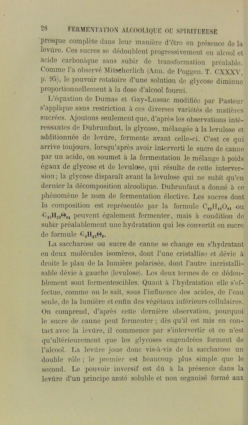 piosc[uo complüto (hiiis leur iTicinicrü d’ôtre cm prcscncc do lîi lovuro. Ces sucres se dédouldont progressivement en alcool et acide carbonique sans subir de translbi’mation préalable. Comme l’a observé Mitseherlich (Ann. de Poggen. T. CXXXV, p. 95), le pouvoir rotatoire d’une solution de glycose diminue proportioiiiiellement à la dose d’alcool fourni. L’équation de Dumas et Gay-Lussac modifiée par Pasteur s applique sans restriction à ces diverses variétés de matières sucrées. Ajoutons seulement que, d’après les observations inté- ressantes de Dubrunfaut, la glycose, mélangée à la lévulose et additionnée de levure, fermente avant celle-ci. C’est ce qui arrive toujours, lorsqu’après avoir interverti le sucre de canne par un acide, on soumet à la fermentation le mélange à poids égaux de glycose et de lévulose, qui résulte de cette interver- sion; la glycose disparaît avant la lévulose qui ne subit qu’en dernier la décomposition alcoolique. Dubrunfaut a donné à ce phénomène le nom de fermentation élective. Les sucres dont la composition est représentée par la formule C,jHi,Ou -ou peuvent également fermenter, mais à condition de subir préalablement une hydratation qui les convertit en sucre de formule La saccharose ou sucre de canne se change en s’hydratant en deux molécules isomères, dont l’une cristallise et dévie à droite le plan de la lumière polarisée, dont l’autre incristalli- sable dévie à gauche (lévulose). Les deux termes de ce dédou- blement sont fermentescibles. Quant à l’hydratation elle s’ef- fectue, comme on le sait, sous l’influence des acides, de l’eau seule, de la lumière et enfin des végétaux inférieurs cellulaires. On comprend, d’après cette dernière observation, pourquoi le sucre de canne peut fermenter ; dès qu’il est mis en con- tact avec la levure, il commence par s’intervertir et ce n’est qu’ultérieure ment que les glycoses engendrées forment de l’alcool. La levure joue donc vis-à-vis de la saccharose un double rôle ; le premier est beaucoup plus simple que le second. Le pouvoir inversif est dû à la présence dans la levure d’un principe azoté soluble et non organisé formé aux