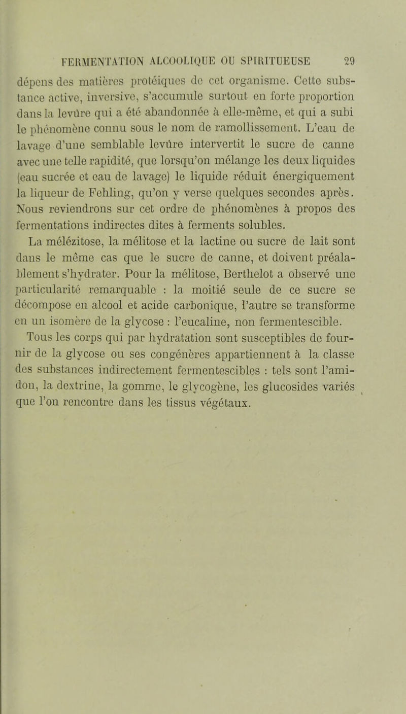 dépens dos matières protéiques do cet organisme. Cette subs- tance active, inversive, s’accumule surtout on forte proportion dans la levüre qui a été abandonnée à olle-memo, et qui a subi le phénomène connu sous le nom de ramollissement. L’eau de lavage d’une semblable levûro intervertit le sucre de canne avec une telle rapidité, que lorsqu’on mélange les deux liquides (eau sucrée et eau de lavage) le liquide réduit énergiquement la liqueur de Fohling, qu’on y verso quelques secondes après. Nous reviendrons sur cet ordre de phénomènes à propos des fermentations indirectes dites à ferments solubles. La mélézitose, la mélitose et la lactine ou sucre de lait sont dans le meme cas que le sucre de canne, et doiven t préala- blement s’hydrater. Pour la mélitose, Berthelot a observé une particularité remarquable : la moitié seule de ce sucre se décompose en alcool et acide carbonique, l’autre se transforme en un isomère de la glycose : l’eucaline, non fermentescible. Tous les corps qui par hydratation sont susceptibles de four- nir de la glycose ou ses congénères appartiennent cà la classe des substances indirectement fermentescibles : tels sont l’ami- don, la dextrine, la gomme, le glycogène, les glucosides variés que l’on rencontre dans les tissus végétaux.