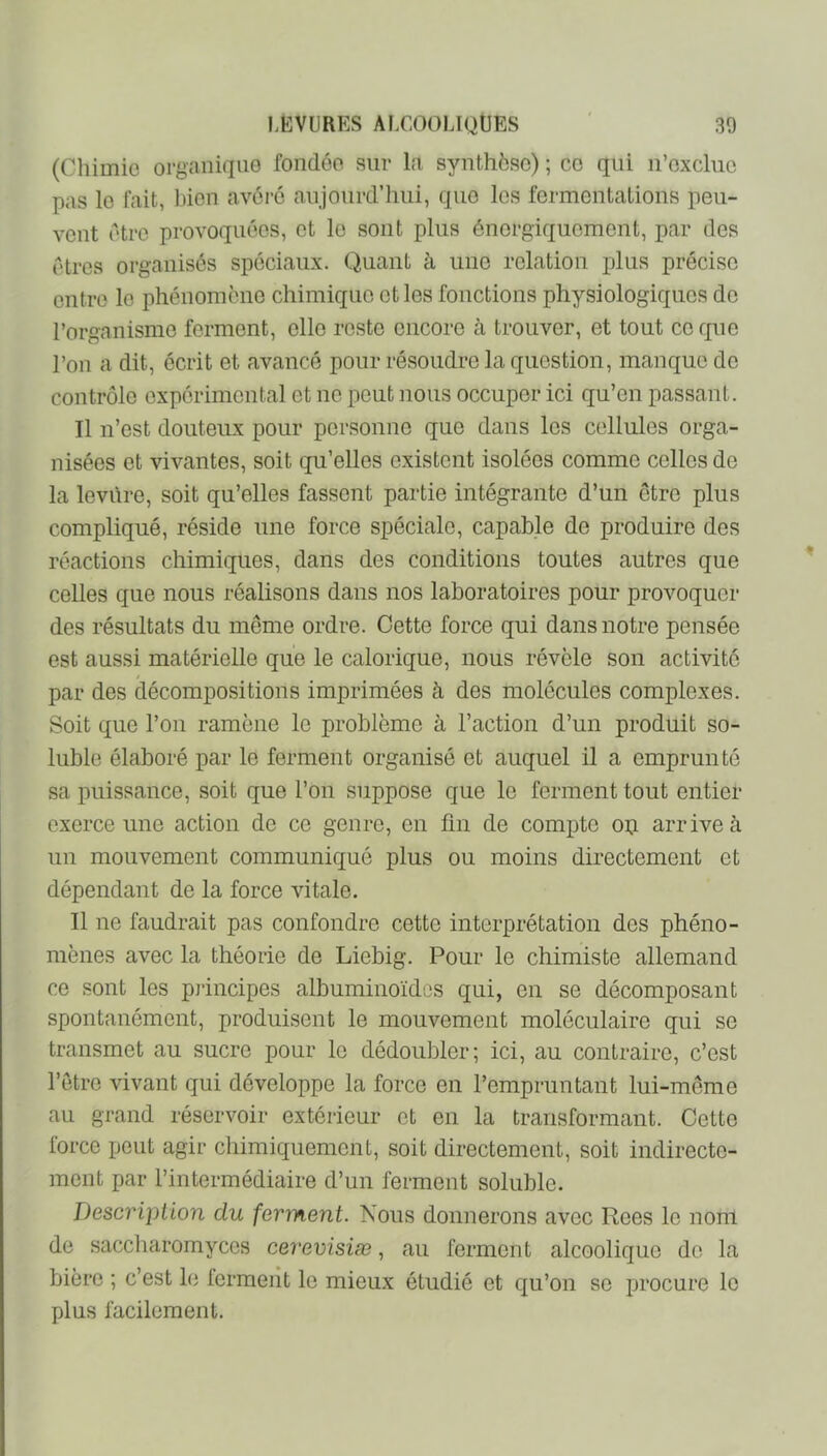 (Chimie organique fondée sur l;i synthèse) ; ce qui n’exclue pas le fait, l)ien avéré aujourd’hui, que les fermentations peu- vent être provoquées, et le sont plus énergiquement, par des êtres organisés spéciaux. Quant à une relation plus précise entre le phénomène chimique et les fonctions physiologiques de l’organisme forment, elle reste encore à trouver, et tout ce que l’on a dit, écrit et avancé pour résoudre la question, manque do contrôle expérimental et no peut nous occuper ici qu’en passant. Il n’est douteux pour personne que dans les cellules orga- nisées et vivantes, soit qu’elles e.xistent isolées comme celles de la levûre, soit qu’elles fassent partie intégrante d’un être plus compliqué, réside une force spéciale, capable de produire des réactions chimiques, dans des conditions toutes autres que celles que nous réalisons dans nos laboratoires pour provoquer des résultats du même ordre. Cette force qui dans notre pensée est aussi matérielle que le calorique, nous révèle son activité par des décompositions imprimées à des molécules complexes. Soit que l’on ramène le problème à l’action d’un produit so- luble élaboré par le ferment organisé et auquel il a emprunté sa puissance, soit que l’on suppose que le ferment tout entier exerce une action de ce genre, en fin de compte op arrive à un mouvement communiqué plus ou moins directement et dépendant de la force vitale. Il ne faudrait pas confondre cette interprétation des phéno- mènes avec la théorie de Liebig. Pour le chimiste allemand ce sont les pj'incipes albuminoïdes qui, en se décomposant spontanément, produisent le mouvement moléculaire qui se transmet au sucre pour le dédoubler; ici, au contraire, c’est l’être vivant qui développe la force en l’empruntant lui-même au grand réservoir extérieur et en la transformant. Cette force peut agir chimiquement, soit directement, soit indirecte- ment par l’intermédiaire d’un ferment soluble. Description du ferment. Nous donnerons avec Rees le nom de saccharomyces ceremsiæ, au ferment alcoolique de la bière ; c’est le ferment le mieux étudié et qu’on se procure le plus facilement.