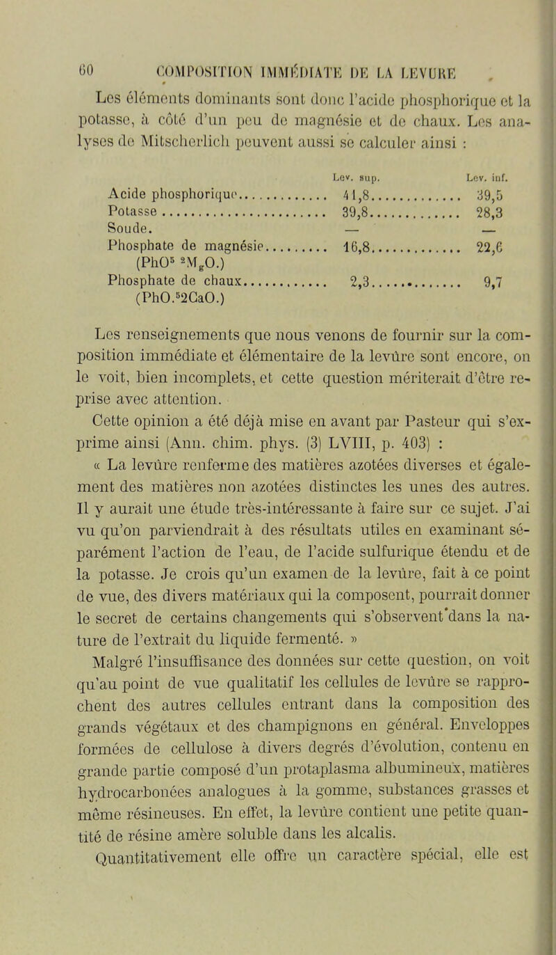 # Les éléments dominants sont donc l’acide pliosphorifjue et la potasse, à côté d’un peu de magnésie et de chaux. Les ana- lyses de Mitsclierlicli peuvent aussi se calculer ainsi : Acide phosphorique Lev. sup. Lev. inf. ... 39,5 Potasse Soude. — _ Phosphate de magnésie .... 16,8 (PhO» 2MgO.) Phosphate de chaux 2,3 ... 9.7 (PhO.»2GaO.) Les renseignements que nous venons de fournir sur la com- position immédiate et élémentaire de la levûre sont encore, on le voit, bien incomplets, et cette question mériterait d’étre re- prise avec attention. Cette opinion a ôté déjà mise en avant par Pasteur qui s’ex- prime ainsi (Ann. chim. phys. (3) LVIII, p. 403) : « La levure renferme des matières azotées diverses et égale- ment des matières non azotées distinctes les unes des autres. Il y aurait une étude très-intéressante à faire sur ce sujet. J’ai vu qu’on parviendrait à des résultats utiles en examinant sé- parément l’action de l’eau, de l’acide sulfurique étendu et de la potasse. Je crois qu’un examen de la levure, fait à ce point de vue, des divers matériaux qui la composent, pourrait donner le secret de certains changements qui s’observent‘dans la na- ture de l’extrait du liquide fermenté. » Malgré l’insuffisance des données sur cette question, on voit qu’au point de vue qualitatif les cellules de levure se rappro- chent des autres cellules entrant dans la composition des grands végétaux et des champignons en général. Enveloppes formées de cellulose à divers degrés d’évolution, contenu en grande partie composé d’un protaplasma albumineux, matières hydrocarbonées analogues à la gomme, substances grasses et môme résineuses. En effet, la levure contient une petite quan- tité de résine amère soluble dans les alcalis. Quantitativement elle offre un caractère spécial, elle est