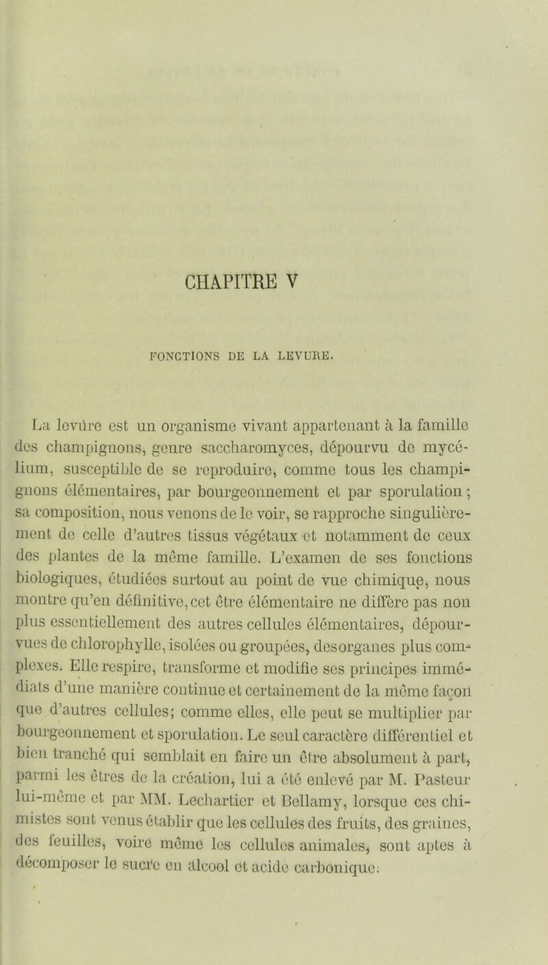 FONCTIONS DE LA LEVURE. La lovùro est un organisme vivant appartenant à la famille des champignons, genre saccharomyces, dépourvu do mycé- lium, susceptible de se reproduire, comme tous les champi- gnons élémentaires, par boiirgeonnement et par sporulation ; sa composition, nous venons de le voir, se rapproche singulière- ment de celle d’autres tissus végétaux et notamment do ceux des plantes de la môme famille. L’examen de ses fonctions biologiques, étudiées sui-tout au point de vue chimique, nous montre qu’en définitive,cet être élémentaire no diffère pas non plus essentiellement des autres cellules élémentaires, dépour- vues de chlorophylle, isolées ou groupées, dosorganes plus com- plexes. Elle respire, transforme et modifie ses principes immé- diats d’une manière continue et certainement de la môme façon O que d’autres cellules; comme elles, elle peut se multiplier par bourgeonnement et sporulation. Le seul caractère différentiel et bien tranché qui semldait en faire un ôtre absolument à part, parmi les ôtres de la création, lui a été enlevé par ]\I. Pasteur lui-môme et par M]\I. Lechartier et Bellamy, lorsque ces chi- mistes sont venus établir que les cellules des fruits, des graines, des leuilles, voire môme les cellules animales, sont aptes à décompo.ser le sucre en alcool dt acide carbonique.