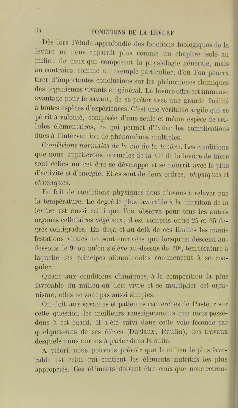 1 )ôs lors rùtuclc approfondie des fonctions biologiques de la levilre ne nous apparaît plus comme un chapitre isolé an milieu de ceux qui comj)Osent la physiologie générale, mais au contraire, comme un exemple particulier, d’où l’on pourra tiioi d importantes conclusions sur les phénomènes chimiques des oiganisnies \dvants eu général. La levûre offre cet immense avantage pour le savant, de se prêter avec une grande facilité cl toutes espèces d expériences. C’est une véritable argile qui se pétrit à volonté, composée d’une seule et môme espèce de cel- lules élémentaires, ce qui permet d’éviter les compliccations dues à l’intervention de phénomènes multiples. Conditions normciles de la vie de la levûre. Los conditions que nous appellerons normales de la vie de la levûre de bière sont celles où cet être se développe et se nourrit avec le plus d’activité et d’énergie. Elles sont de deux ordres, physiques et chimiques. En fait de conditions physiques nous n’avons à relever que la température. Le degré le plus favorable à la nutrition de la levure est aussi celui que l’on observe pour tous les autres organes cellulaires végétaux, il est compris entre 25 et 35 de- grés centigrades. En deçà et au delà de ces limites les mani- festations vitales ne sont enrayées que lorsqu’on descend cau- dessous de 9° ou qu’on s’élève au-dessus de 60°, température à laquelle les principes albuminoïdes commencent à se coa- guler. Quant aux conditions chimiques, à la composition la plus favorable du milieu où doit vivre et se multiplier cet orga- nisme, elles ne sont pas aussi simples. On doit aux savantes et patientes recherches de Pasteur sur cette question les meilleurs renseignements que nous possé- dons à cet égard. 11 a été suivi dans cette voie féconde par quelques-uns de ses élèves (Duclaux, Raulin), des travaux desquels nous aurons à parler dans la suite. A priori, nous pouvons prévoir que le milieu le plus favo- rable est celui qui contient les éléments nutritifs les plus ap])ropriés. Ces éléments doivent être ceux que nous retrou-