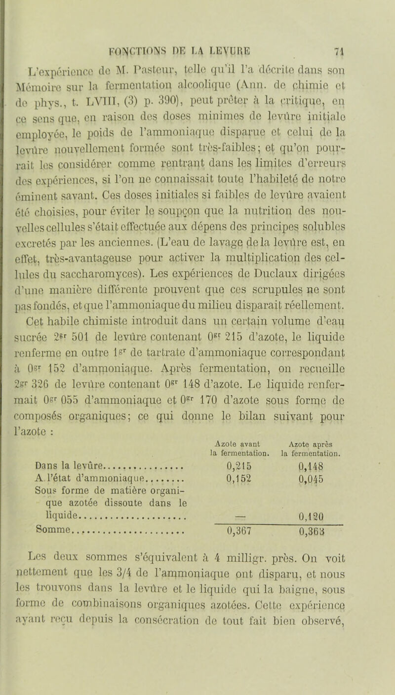 L’exporioncc do M. Pasteur, telle qu’il l’a décrilo dans sou Mémoire sur la fermoutatiou alcoolique (Aiiu. do phimie et de phys., t. LVTTT, (3) p. 390), peut prêter à la epitiquo, eu CO sens que, en raison dos doses minimes do levure initiale employée, le poids de l’ammoniaque disparue et celui de la levure nouvellement formée sont très-faibles; et qu’on pour- rait les considérer comme rentrant dans les limites d’erreurs des expériences, si l’on ne connaissait toute l’habileté de notre éminent savant. Ces doses initiales si faibles de levüre avaient été choisies, pour éviter le soupçon que la nutrition des nou- velles cellules s’était effectuée aux dépens des principes solubles excrétés par les anciennes. (L’eau de lavage delà levüre est, en effet, très-avantageuse pour activer la multiplication des cel- lules du saccharomyces). Les expériences de Duclaux dirigées d’une manière différente prouvent que ces scrupules ne sont pas fondés, et que l’ammoniaque du milieu disparaif; réellement. Cet habile chimiste introduit dans un certain volume d’eau sucrée 2® 501 de levüre contenant 0»^ 215 d’azote, le liquide renferme en outre Is de tartrate d’ammoniaque coiTespondant à Os*' 152 d’ampioniaque. Après fermentation, on recueille 2?' 326 de levüre contenant 0® 148 d’azote. Le liquide renfer- mait Os'' 055 d’ammoniaque et O^* 170 d’azote sous forme de composés organiques; ce qui donne le bilan suivant pour l’azote : Azote avant la fermentation. Azote après la fermentation. Dans la levüre 0,215 0,148 A l’état d’ammoniaque Sous forme de matière organi- 0,152 0,045 que azotée dissoute dans le liquide 0,120 Somme 0,367 0,363 Les deux sommes s’équivalent à 4 milligr. près. On voit nettement que les 3/4 de l’ammoniaque ont disparu, et nous les trouvons dans la levüre et le liquide qui la baigne, sous forme de combinaisons organiques azotées. Cette expérience ayant reçu depuis la consécration de tout fait bien observé.