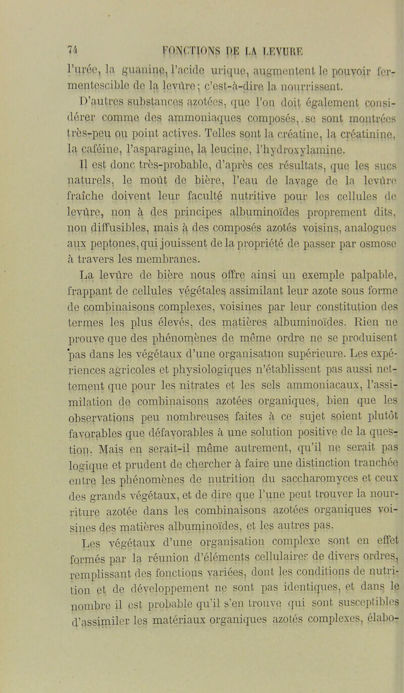 l’iiruo, la guanine, racido urique, augïucntcnt le pouvoir fer- mentescible de la levûre; c’est-à-dire la nourrissent. D’autres su])stances azotées, que l’on doit également consi- dérer comme des ammoniaques composés,.se sont montrées très-peu ou point actives. Telles sont la créatine, la créatinipe, la caféine, l’asparagine, la leuçine, l’hydroxylamine. Il est donc très-probable, d’après ces résultats, que les sucs naturels, le moût de bière, l’eau de lavage de la levnro fraîche doivent leur faculté nutritive pour les celliiles do levûre, non à des principes albuminoïdes proprement dits, non diffusibles, mais à des composés azotés voisins, analogues aux peptones, qui jouissent de la propriété de passer par osmose à travers les membranes. La levûre de bière nous offre ainsi un exemple palpable, frappant de cellules végétales assimilant leur azote sous forme de combinaisons complexes, voisines par leur constitution des termes les, plus élevés, des matières albuminoïdes. Rien ne prouve que des phénomènes de môme ordre ne se produisent 'pas dans les végétaux d’une organisation supérieure. Les expé- riences agricoles et physiologiques n’établissent pas aussi net- tement que pour les nitrates et les sels ammoniacaux, l’assi- milation de combinaisons azotées organiques, bien que les observations peu nombreuses faites à ce sujet soient plutôt favorables que défavorables à une solution positive de la ques- tion. Mais en serait-il même autrement, qu’il ne serait pas logique et prudent de chercher à faire une distinction tranchée entre les phénomènes de nutrition du saccharomyces et ceux des grands végétaux, et de dire qiie l’une peut trouver la nour- riture azotée dans les combinaisons azotées organiques voi- sines des matières albuminoïdes, et les autres pas. Les végétaux d’une organisation complexe sont on effet formés par la réunion d’éléments cellulairor. de divers ordres, remplissant des fonctions variées, dont les conditions de nutri- tion et de développement ne sont pas identiques, et dans le nombre il est probable qu’il s’en trouve qui sont susceptibles d’assimiler les matériaux organiques azotés complexes, élabo-