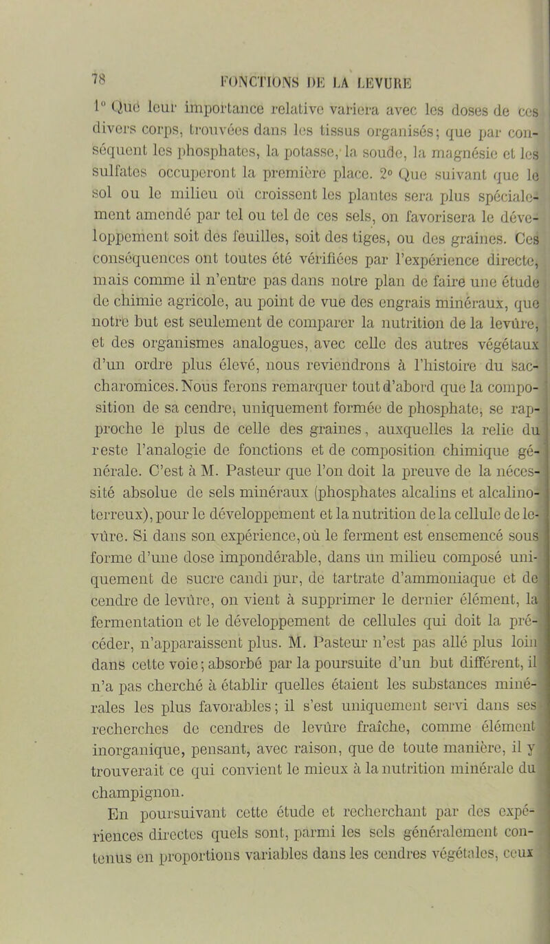 1“ Qiiô leur importance relative variera avec les doses de ces divej's corps, trouvées dans les tissus organisés; que par con- séquent les phosphates, la potasse,' la soude, la magnésie et les sulfates occuperont la première place. 2° Que suivant que le; sol ou le milieu où croissent les plantes sera plus spéciale- | ment amendé par tel ou tel de ces sels, on favorisera le déve- • i loppement soit des feuilles, soit des tiges, ou des graines. Ces ' conséquences ont toutes été vérifiées par l’expérience directe, mais comme il n’entre pas dans notre plan de faire une étude de chimie agricole, au point de vue des engrais minéraux, que notre but est seulement de comparer la nutrition de la levure, et des organismes analogues, avec celle des autres végétaux d’un ordre plus élevé, nous reviendrons à l’histoire du Sac- charomices.Nous ferons remarcjuer tout d’abord que la compo- sition de sa cendre, uniquement formée de phosphate, se rap- proche le plus de celle des graines, auxquelles la relie du reste l’analogie de fonctions et de composition chimique gé- nérale. C’est à M. Pasteur c[ue l’on doit la preuve de la néces- sité absolue de sels minéraux (phosphates alcalins et alcalino- terreux), pour le développement et la nutrition de la cellule de le- vure. Si dans son expérience, où le ferment est ensemencé sous forme d’une dose impondérable, dans un milieu composé uni- quement de sucre candi pur, de tartrate d’ammoniaque et de cendre de levùre, on vient à supprimer le dernier élément, la fermentation et le développement de cellules qui doit la pré- céder, n’apparaissent plus. M. Pasteur n’est pas allé plus loin dans cette voie ; absorbé par la poursuite d’un but différent, il n’a pas cherché à établir quelles étaient les substances miné- rales les plus favorables ; il s’est uniquement servi dans ses recherches de cendres de levùre fraîche, comme élément inorganique, pensant, avec raison, que de toute manière, il y trouverait ce qui convient le mieux à la nutrition minérale du champignon. En poursuivant cette étude et recherchant par des expé- riences directes quels sont, parmi les sels généralement con- tenus en proportions variables dans les cendres végétales, ceux