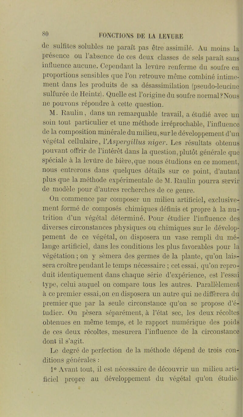 cIl' sulfiL(3S solubles no paraît pas être assimile. Au moins la prosonco ou l’absoncc do cos doux classes do sels paraît sans inlluonco aucune. Oopondant la levure ronformo du soufre en proportions sensibles ({ue l’on retrouve meme combiné intime- ment dans les produits de sa désassimilation (pseudo-leucine sulfurée de Ileintz). Quelle est l’origine du soufre normal y Nous no pouvons répondre à cette question. M. Raulin, dans un remarquable travail, a étudié avec un soin tout particulier et une méthode irréprochable, l’inlluenco de la comjDosition minérale du milieu, sur le développement d’un végétal cellulaire, VAspergillus niger. Les résultats obtenus pouvant offrir de l’intérêt dans la question, plutôt générale que spéciale à la levure de bière, que nous étudions en ce moment, nous entrerons dans quelques détails sur ce point, d’autant plus que la méthode expérimentale de M. Raulin pourra servir de modèle pour d’autres recherches de ce genre. On commence par composer un milieu artificiel, exclusive- ment formé de composés chimiques définis et propre à la nu- trition d’un végétal déterminé. Pour étudier l’influence des diverses circonstances physiques ou chimiques sur le dévelop- pement de ce végétal, on disposera un vase rempli du mé- lange artificiel, dans les conditions les plus favorables pour la végétation ; on y sèmera des germes de la plante, qu’on lais- sera croître pendant le temps nécessaire; cet essai, qu’on repro- duit identiquement dans chaque série d’expérience, est l’essai type, celui auquel on compare tous les autres. Parallèlement à ce premier essai, on en disposera un autre qui ne différera du premier que par la seule circonstance qu’on se propose d’é- tudier. On pèsera séparément, à l’état sec, les deux récoltes obtenues en même temps, et le rapport numérique des poids de ces deux récoltes, mesurera l’influence de la circonstance dont il s’agit. Le degré de perfection de la méthode dépend de trois con- ditions générales : 1° Avant tout, il est nécessaire de découvrir un milieu arti- ficiel propre au développement du végétal qu’on étudie.