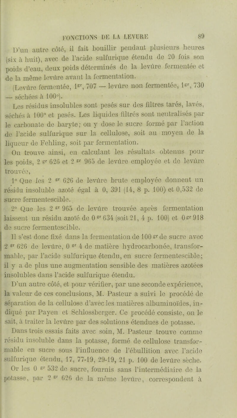 D’im autre côté, il fait bouillir pciidaut plusieurs heures (six à huit), avec de l’acide sulfurique étendu do 20 fois sou poids d’eau, deux poids déterminés do la leviirc fermentée et de la même levure avant la lermentation. (Levdre fermentée, 1^% 707 — levure non fermentée, le--, 730 — séchées à 100°). Les résidus insoluhles sont posés sur des fdtres tarés, lavés, séchés à 100“ et pesés. Les liquides filtrés sont neutralisés par le carhonate de haryte; on y dose le sucre formé par l’action de l’acide sulfurique sur la cellulose, soit au moyen de la liqueur de Fehling, soit par fermentation. On trouve ainsi, en calculant les résultats obtenus pour les poids, 2 G2G et 2 «r 9G5 de levure employée et de Icviïro trouvée, 1° Que les 2 G2G de levure brute employée donnent un résidu insoluble azoté égal à 0, 391 (14, 8 p. 100) et 0,532 de sucre fermentescible. 2° (iue les 2 9G5 de leviirc trouvée après fermentation laissent un résidu azoté de 0 G34 (soit 21, 4 p. 100) et 0^‘’918 de sucre fermentescible. 11 s’est donc fixé dans la fermentation de 100 g‘'de sucre avec 2 62G de levure, 0 4 de matière hydrocarbonée, transfor- malile, par l’acide sulfurique étendu, en sucre fermentescible ; il y a de plus une augmentation sensible des matières azotées insolubles dans l’acide sulfurique étendu. D’un autre côté, et pour vérifier, par une seconde expérience, la valeur de ces conclusions, M. Pasteur a suivi le procédé de séparation de la cellulose d’avécles matières albuminoïdes, in- diqué par Payen et Schlossbcrger. Ce procédé consiste, on le sait, à traiter la Icvûrc par des solutions étendues de potasse. Dans trois essais faits avec soin, M. Pasteur trouve comme résidu insoluble dans la potasse, formé de cellulose transfor- mable en sucre sous l’influence de l’ébullition avec l’acide .sulfurique étendu, 17, 77-19, 29-19, 21 p. 100 de leviirc sèche. Or les 0 er 532 do sucre, fournis sans l’intermédiaire de la potasse, })ar 2 G2G de la même levure, corre.spondent à
