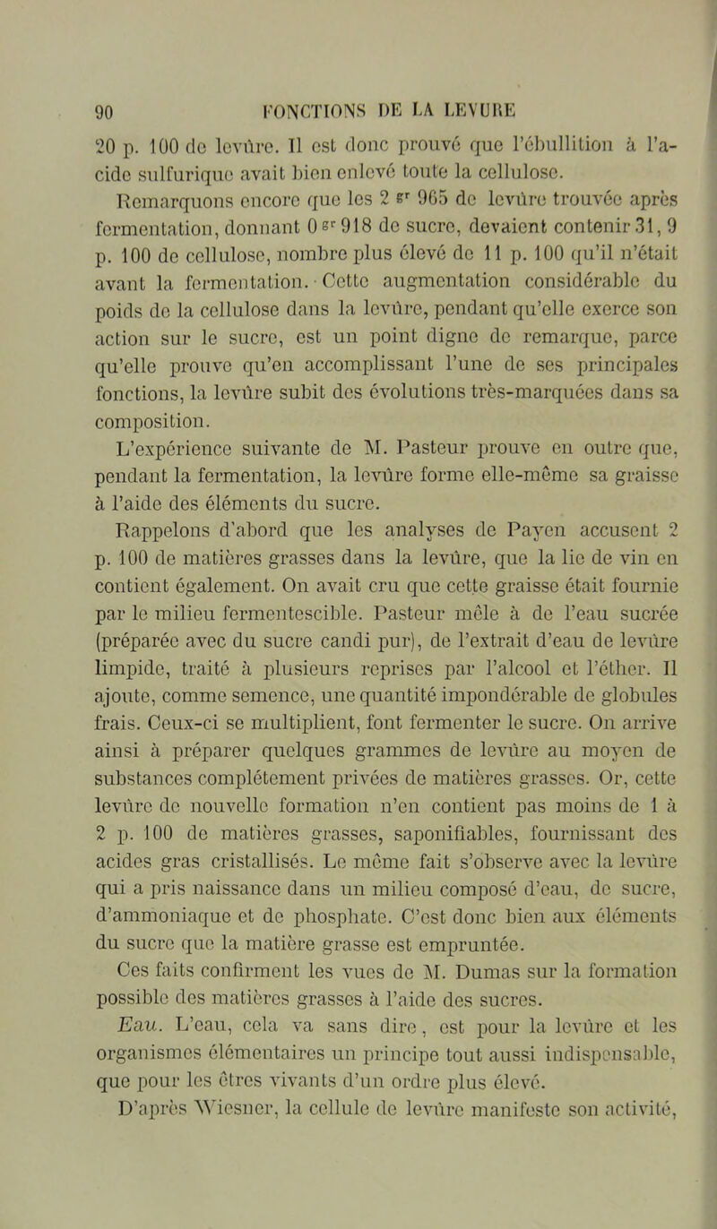 20 p. 100 do lovûre. Il est donc prouvé que rébullilion à l’a- ciclc sulfurique avait l)ien enlevé toute la cellulose. Remarquons encore que les 2 965 de levüre trouvée après fermentation, donnant 0S’AGIS do sucre, devaient contenir.31,9 p. 100 de cellulose, nombre plus élevé de 11 p. 100 qu’il n’était avant la fermentation. • Cette augmentation considérable du poids do la cellulose dans la levure, pondant qu’elle exerce son action sur le sucre, est un point digne do remarque, parce qu’elle prouve qu’en accomplissant l’une de ses principales fonctions, la leviire subit des évolutions très-marquées dans sa composition. L’expérience suivante de M. Pasteur prouve en outre que, pendant la fermentation, la leviire forme elle-meme sa graisse à l’aide des éléments du sucre. Rappelons d’abord que les analyses de Payen accusent 2 p. 100 de matières grasses dans la levure, que la lie de vin en contient également. On avait cru que cette graisse était fournie par le milieu fermentescible. Pasteur môle à de l’eau sucrée (préparée avec du sucre candi pur), de l’extrait d’eau de leviire limpide, traité à plusieurs reprises par l’alcool et l’étlicr. Il ajoute, comme semence, une quantité impondérable de globules frais. Ceux-ci se multiplient, font fermenter le sucre. On arrive ainsi à préparer quelques grammes de levure au moyen de substances complètement privées de matières grasses. Or, cette levure de nouvelle formation n’en contient pas moins de 1 à 2 p. 100 de matières grasses, saponifiables, fournissant dos acides gras cristallisés. Le môme fait s’observe avec la levure qui a pris naissance dans un milieu composé d’eau, do sucre, d’ammoniaque et de phosphate. C’est donc bien aux éléments du sucre que la matière grasse est empruntée. Ces faits confirment les vues do IM. Dumas sur la formation possible des matières grasses à l’aide des sucres. Eau. L’eau, cela va sans dire, est pour la levure et les organismes élémentaires un principe tout aussi indispcnsa])le, que pour les ôtros vivants d’un ordre plus élevé. D’après Wiesner, la cellule de levure manifeste son activité.