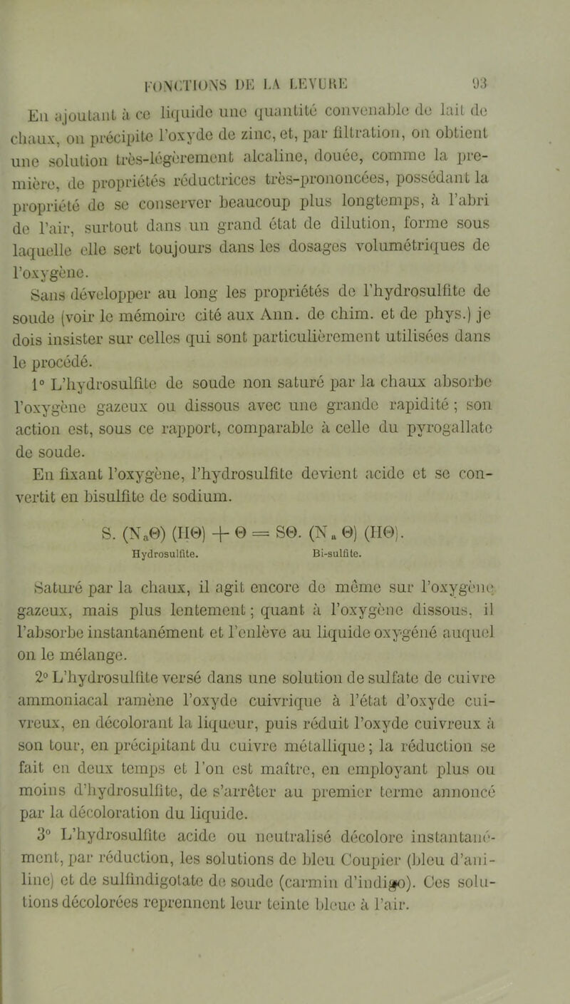 Kii cijoulciiiL il cc liijuidc une tjUciiitité convciicil)lü du liiil du cUiiux, ou prccipil'U Foxydo du zinc, ut, pm tilLin-tion, on obliont une solution Irùs-lugùremunt alcaline, douée, comme la pre- mière, de propriétés réductrices très-prononcées, possédant la propriété de se conserver beaucoup plus longtemps, à l’abri de l’air, surtout dans un grand état de dilution, forme sous laquelle elle sert toujours dans les dosages volumétriques de l’oxygène. Sans développer au long les propriétés do l’hydrosulüte de soude (voir le mémoire cité aux Ann. de chim. et de phys.) je dois insister sur celles qui sont particulièrement utilisées dans le procédé. 1° L’iiydrosulfite de soude non saturé par la chaux absorbe l’oxygène gazeux ou dissous avec une grande rapidité ; son action est, sous ce rapport, comparable à celle du pyrogallato de soude. En fixant l’oxygène, l’hydrosulfite devient acide et se con- vertit en bisulfite de sodium. S. (Na0) (lie) -I- 0 = S0. (Na 0) (H0). Hydrosulfite. Bi-sulfite. Saturé par la chaux, il agit encore do meme sur l’oxygèm; gazeux, mais plus lentement ; quant à l’oxygène dissous, il l’absorbe instantanément et l’enlève au liquide oxygéné auquel on le mélange. 2® L’hydrosulfite versé dans une solution de sulfate de cuivre ammoniacal ramène l’oxyde cuivrique à l’état d’oxyde cui- vreux, en décolorant la liqueur, puis réduit l’oxyde cuivreux à son tour, en xmécipitant du cuivre métallique ; la réduction se fait en deux temps et l’on est maître, en employant plus ou moins d’hydrosulfite, de s’arrêter au premier terme annoncé par la décoloration du liquide. 3° L’hydrosulfite acide ou neutralisé décolore instantané- ment, x>ar réduction, les solutions do IjIou Couxjier (Ijleu d’ani- line) et de sulfindigolate de soude (carmin d’iiidi^)). Ces solu- tions décolorées reprennent leur teinte bleue à l’air.