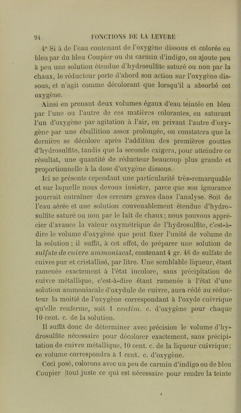 4 Si à de l’eau conlenant de l’oxygène dissous et colorée en Lieu par du bleu Coupler ou du carmin d’indigo, on ajoute peu à peu une solution étendue d’hydrosulüte saturé ou non par la chaux, le réducteur porte d’abord son action sur l’oxygène dis- sous, et n’agit comme décolorant que lorsqu’il a absorbé cet oxygène. Ainsi en prenant deux volumes égaux d’eau teintée en bleu par l’une ou l’autre de ces matières colorantes, en saturant l’un d’oxygène par agitation à l’air, en privant l’autre d’oxy- gène par une ébullition assez prolongée, on constatera que la dernière se décolore après l’addition dos premières gouttes d’hydrosulfite, tandis que la seconde exigera, pour atteindre ce résultat, une quantité de réducteur beaucoup plus grande et proportionnelle à la dose d’oxygène dissous. Ici se présente cependant une particularité très-remarquable et sur laquelle nous devons insister, parce que son ignorance pourrait entraîner des erreurs graves dans l’analyse. Soit de l’eau aérée et une solution convenablement étendue d’hydro- sulfite saturé ou non par le lait de chaux; nous pouvons appré- cier d’avance la valeur oxymétrique de l’hydrosulfite, c’est-à- dire le volume d’oxygène que peut fixer l’unité de volume de la solution ; il suffit, à cet effet, de préparer une solution de sulfate de cuivre ammoniacal, contenant 4 gr. 46 de sulfate de cuivre pur et cristallisé, par litre. Une semblable liqueur, étant ramenée exactement à l’état incolore, sans précipitation de cuivre métallique, c’est-à-dire étant ramenée à l’état d’une solution ammoniacale d’oxydule de cuivre, aura cédé au réduc- teur la moitié de l’oxygène correspondant à l’oxyde cuivrique qu’elle renferme, soit 1 centim. c. d’oxygène pour chaque 10 cent. c. de la solution. Il suffit donc de déterminer avec précision le volume d’hy- drosulfite nécessaire pour décolorer exactement, sans précipi- tation de cuivre métallique, 10 cent. c. de la liqueur cuivrique; ce volume correspondra à 1 cent, c. d’oxygène. Ceci posé, colorons avec un peu de carmin d’indigo ou de bleu Coupler (tout juste ce qui est nécessaire pour rendre la teinte